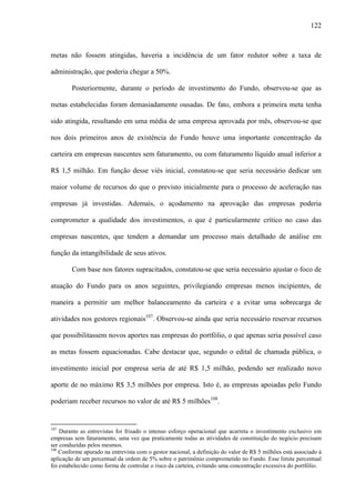 122
metas não fossem atingidas, haveria a incidência de um fator redutor sobre a taxa de
administração, que poderia chegar a 50%.
Posteriormente, durante o período de investimento do Fundo, observou-se que as
metas estabelecidas foram demasiadamente ousadas. De fato, embora a primeira meta tenha
sido atingida, resultando em uma média de uma empresa aprovada por mês, observou-se que
nos dois primeiros anos de existência do Fundo houve uma importante concentração da
carteira em empresas nascentes sem faturamento, ou com faturamento líquido anual inferior a
R$ 1,5 milhão. Em função desse viés inicial, constatou-se que seria necessário dedicar um
maior volume de recursos do que o previsto inicialmente para o processo de aceleração nas
empresas já investidas. Ademais, o açodamento na aprovação das empresas poderia
comprometer a qualidade dos investimentos, o que é particularmente crítico no caso das
empresas nascentes, que tendem a demandar um processo mais detalhado de análise em
função da intangibilidade de seus ativos.
Com base nos fatores supracitados, constatou-se que seria necessário ajustar o foco de
atuação do Fundo para os anos seguintes, privilegiando empresas menos incipientes, de
maneira a permitir um melhor balanceamento da carteira e a evitar uma sobrecarga de
atividades nos gestores regionais107
. Observou-se ainda que seria necessário reservar recursos
que possibilitassem novos aportes nas empresas do portfólio, o que apenas seria possível caso
as metas fossem equacionadas. Cabe destacar que, segundo o edital de chamada pública, o
investimento inicial por empresa seria de até R$ 1,5 milhão, podendo ser realizado novo
aporte de no máximo R$ 3,5 milhões por empresa. Isto é, as empresas apoiadas pelo Fundo
poderiam receber recursos no valor de até R$ 5 milhões108
.
107
Durante as entrevistas foi frisado o intenso esforço operacional que acarreta o investimento exclusivo em
empresas sem faturamento, uma vez que praticamente todas as atividades de constituição do negócio precisam
ser conduzidas pelos mesmos.
108
Conforme apurado na entrevista com o gestor nacional, a definição do valor de R$ 5 milhões está associado à
aplicação de um percentual da ordem de 5% sobre o patrimônio comprometido no Fundo. Esse limite percentual
foi estabelecido como forma de controlar o risco da carteira, evitando uma concentração excessiva do portfólio.
 