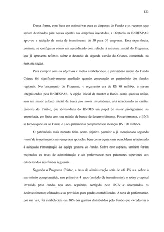 123
Dessa forma, com base em estimativas para as despesas do Fundo e os recursos que
seriam destinados para novos aportes nas empresas investidas, a Diretoria da BNDESPAR
aprovou a redução da meta de investimento de 50 para 36 empresas. Essa experiência,
portanto, se configurou como um aprendizado com relação à estrutura inicial do Programa,
que já apresenta reflexos sobre o desenho da segunda versão do Criatec, comentada na
próxima seção.
Para cumprir com os objetivos e metas estabelecidos, o patrimônio inicial do Fundo
Criatec foi significativamente ampliado quando comparado ao patrimônio dos fundos
regionais. No lançamento do Programa, o orçamento era de R$ 80 milhões, a serem
integralizados pela BNDESPAR. A opção inicial de manter o Banco como quotista único,
sem um maior esforço inicial de busca por novos investidores, está relacionado ao caráter
pioneiro do Criatec, que demandaria do BNDES um papel de maior protagonismo na
empreitada, em linha com sua missão de banco de desenvolvimento. Posteriormente, o BNB
se tornou quotista do Fundo e o seu patrimônio comprometido alcançou R$ 100 milhões.
O patrimônio mais robusto tinha como objetivo permitir o já mencionado segundo
round de investimentos nas empresas apoiadas, bem como equacionar o problema relacionado
à adequada remuneração da equipe gestora do Fundo. Sobre esse aspecto, também foram
majoradas as taxas de administração e de performance para patamares superiores aos
estabelecidos nos fundos regionais.
Segundo o Programa Criatec, a taxa de administração seria de até 4% a.a. sobre o
patrimônio comprometido, nos primeiros 4 anos (período de investimento), e sobre o capital
investido pelo Fundo, nos anos seguintes, corrigido pelo IPCA e descontados os
desinvestimentos efetuados e as provisões para perdas contabilizadas. A taxa de performance,
por sua vez, foi estabelecida em 30% dos ganhos distribuídos pelo Fundo que excederem o
 