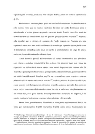 124
capital original investido, atualizado pela variação do IPCA mais um custo de oportunidade
de 6%.
O aumento da remuneração do gestor nacional refletia as maiores despesas incorridas
pelo mesmo, visto que os recursos recebidos deveriam ser ainda distribuídos entre o
administrador e os sete gestores regionais, conforme acordo firmado entre eles, sendo de
responsabilidade do administrador e/ou dos gestores qualquer despesa adicional109
. Ademais,
cabe ressaltar que a estrutura de operação do Fundo proposta no Programa era uma
experiência ainda nova para seus formuladores, de maneira que o grau de adequação da forma
de remuneração utilizada poderia ainda se sujeitar a aprimoramentos ao longo do tempo,
conforme viessem à tona desafios não antevistos.
Ainda durante o período de investimento do Fundo constataram-se dois problemas
com relação à estrutura remuneratória dos gestores. Em primeiro lugar, em virtude da
expectativa de realização de novos aportes, uma parcela importante dos recursos não foi
investida, o que comprometeu a base de apuração da taxa de administração, que incide sobre o
patrimônio investido a partir do quinto ano. Por sua vez, em alguns casos, os gestores optaram
pela realização de aportes na forma de tranches110
, mediado pelo uso de bônus de subscrição,
o que também contribuiu para um patrimônio investido aquém do esperado. Em ambos os
casos, embora os recursos não fossem investidos, isso não se traduzia na redução das despesas
em homem-hora, visto que o trabalho de acompanhamento e aceleração das empresas já em
carteira continuava basicamente o mesmo, independente do valor aportado.
Dessa forma, posteriormente foi realizada a alteração do regulamento do Fundo, de
forma que, entre novembro de 2011 e novembro de 2012 (quinto ano de funcionamento do
109
Cabe frisar que além da taxa de administração e da taxa de performance, o Fundo Criatec possui uma série de
encargos, que poderão ser debitadas do Fundo a critério do gestor: taxas, impostos ou contribuições federais,
estaduais, municipais ou autárquicas; despesas com registro de documentos em cartórios, impressão, expedição e
publicação de relatórios; honorários e despesas com os auditores; emolumentos e comissões pagas; entre outros.
110
Em administração financeira, uma tranche representa a divisão de um contrato. No contexto de operações de
empréstimo ou investimento, significa a disponibilização dos recursos de forma fracionada, isto é, em tranches.
 