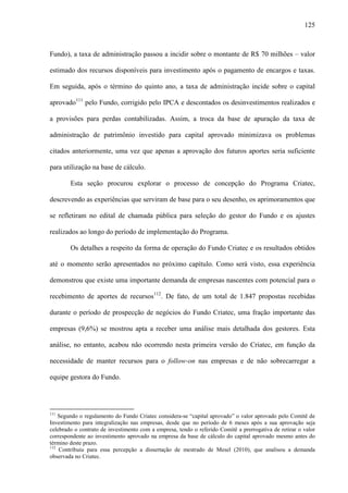 125
Fundo), a taxa de administração passou a incidir sobre o montante de R$ 70 milhões – valor
estimado dos recursos disponíveis para investimento após o pagamento de encargos e taxas.
Em seguida, após o término do quinto ano, a taxa de administração incide sobre o capital
aprovado111
pelo Fundo, corrigido pelo IPCA e descontados os desinvestimentos realizados e
a provisões para perdas contabilizadas. Assim, a troca da base de apuração da taxa de
administração de patrimônio investido para capital aprovado minimizava os problemas
citados anteriormente, uma vez que apenas a aprovação dos futuros aportes seria suficiente
para utilização na base de cálculo.
Esta seção procurou explorar o processo de concepção do Programa Criatec,
descrevendo as experiências que serviram de base para o seu desenho, os aprimoramentos que
se refletiram no edital de chamada pública para seleção do gestor do Fundo e os ajustes
realizados ao longo do período de implementação do Programa.
Os detalhes a respeito da forma de operação do Fundo Criatec e os resultados obtidos
até o momento serão apresentados no próximo capítulo. Como será visto, essa experiência
demonstrou que existe uma importante demanda de empresas nascentes com potencial para o
recebimento de aportes de recursos112
. De fato, de um total de 1.847 propostas recebidas
durante o período de prospecção de negócios do Fundo Criatec, uma fração importante das
empresas (9,6%) se mostrou apta a receber uma análise mais detalhada dos gestores. Esta
análise, no entanto, acabou não ocorrendo nesta primeira versão do Criatec, em função da
necessidade de manter recursos para o follow-on nas empresas e de não sobrecarregar a
equipe gestora do Fundo.
111
Segundo o regulamento do Fundo Criatec considera-se “capital aprovado” o valor aprovado pelo Comitê de
Investimento para integralização nas empresas, desde que no período de 6 meses após a sua aprovação seja
celebrado o contrato de investimento com a empresa, tendo o referido Comitê a prerrogativa de retirar o valor
correspondente ao investimento aprovado na empresa da base de cálculo do capital aprovado mesmo antes do
término deste prazo.
112
Contribuiu para essa percepção a dissertação de mestrado de Mesel (2010), que analisou a demanda
observada no Criatec.
 