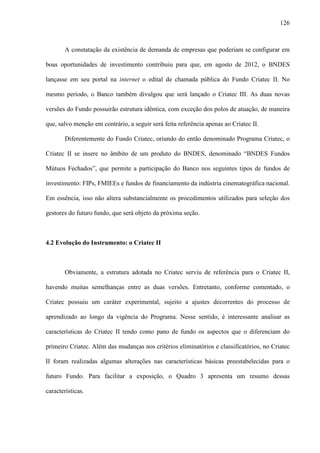 126
A constatação da existência de demanda de empresas que poderiam se configurar em
boas oportunidades de investimento contribuiu para que, em agosto de 2012, o BNDES
lançasse em seu portal na internet o edital de chamada pública do Fundo Criatec II. No
mesmo período, o Banco também divulgou que será lançado o Criatec III. As duas novas
versões do Fundo possuirão estrutura idêntica, com exceção dos polos de atuação, de maneira
que, salvo menção em contrário, a seguir será feita referência apenas ao Criatec II.
Diferentemente do Fundo Criatec, oriundo do então denominado Programa Criatec, o
Criatec II se insere no âmbito de um produto do BNDES, denominado “BNDES Fundos
Mútuos Fechados”, que permite a participação do Banco nos seguintes tipos de fundos de
investimento: FIPs, FMIEEs e fundos de financiamento da indústria cinematográfica nacional.
Em essência, isso não altera substancialmente os procedimentos utilizados para seleção dos
gestores do futuro fundo, que será objeto da próxima seção.
4.2 Evolução do Instrumento: o Criatec II
Obviamente, a estrutura adotada no Criatec serviu de referência para o Criatec II,
havendo muitas semelhanças entre as duas versões. Entretanto, conforme comentado, o
Criatec possuiu um caráter experimental, sujeito a ajustes decorrentes do processo de
aprendizado ao longo da vigência do Programa. Nesse sentido, é interessante analisar as
características do Criatec II tendo como pano de fundo os aspectos que o diferenciam do
primeiro Criatec. Além das mudanças nos critérios eliminatórios e classificatórios, no Criatec
II foram realizadas algumas alterações nas características básicas preestabelecidas para o
futuro Fundo. Para facilitar a exposição, o Quadro 3 apresenta um resumo dessas
características.
 