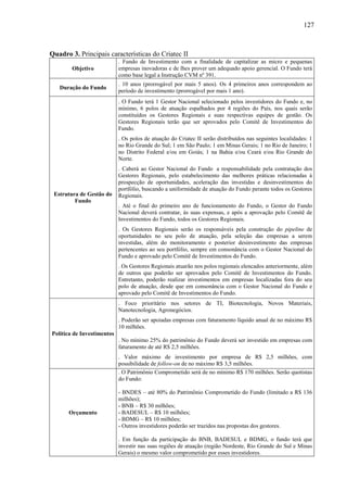 127
Quadro 3. Principais características do Criatec II
Objetivo
. Fundo de Investimento com a finalidade de capitalizar as micro e pequenas
empresas inovadoras e de lhes prover um adequado apoio gerencial. O Fundo terá
como base legal a Instrução CVM nº 391.
Duração do Fundo
. 10 anos (prorrogável por mais 5 anos). Os 4 primeiros anos correspondem ao
período de investimento (prorrogável por mais 1 ano).
Estrutura de Gestão do
Fundo
. O Fundo terá 1 Gestor Nacional selecionado pelos investidores do Fundo e, no
mínimo, 6 polos de atuação espalhados por 4 regiões do País, nos quais serão
constituídos os Gestores Regionais e suas respectivas equipes de gestão. Os
Gestores Regionais terão que ser aprovados pelo Comitê de Investimentos do
Fundo.
. Os polos de atuação do Criatec II serão distribuídos nas seguintes localidades: 1
no Rio Grande do Sul; 1 em São Paulo; 1 em Minas Gerais; 1 no Rio de Janeiro; 1
no Distrito Federal e/ou em Goiás; 1 na Bahia e/ou Ceará e/ou Rio Grande do
Norte.
. Caberá ao Gestor Nacional do Fundo a responsabilidade pela contratação dos
Gestores Regionais, pelo estabelecimento das melhores práticas relacionadas à
prospecção de oportunidades, aceleração das investidas e desinvestimentos do
portfólio, buscando a uniformidade de atuação do Fundo perante todos os Gestores
Regionais.
. Até o final do primeiro ano de funcionamento do Fundo, o Gestor do Fundo
Nacional deverá contratar, às suas expensas, e após a aprovação pelo Comitê de
Investimentos do Fundo, todos os Gestores Regionais.
. Os Gestores Regionais serão os responsáveis pela construção do pipeline de
oportunidades no seu polo de atuação, pela seleção das empresas a serem
investidas, além do monitoramento e posterior desinvestimento das empresas
pertencentes ao seu portfólio, sempre em consonância com o Gestor Nacional do
Fundo e aprovado pelo Comitê de Investimentos do Fundo.
. Os Gestores Regionais atuarão nos polos regionais elencados anteriormente, além
de outros que poderão ser aprovados pelo Comitê de Investimentos do Fundo.
Entretanto, poderão realizar investimentos em empresas localizadas fora do seu
polo de atuação, desde que em consonância com o Gestor Nacional do Fundo e
aprovado pelo Comitê de Investimentos do Fundo.
Política de Investimentos
. Foco prioritário nos setores de TI, Biotecnologia, Novos Materiais,
Nanotecnologia, Agronegócios.
. Poderão ser apoiadas empresas com faturamento líquido anual de no máximo R$
10 milhões.
. No mínimo 25% do patrimônio do Fundo deverá ser investido em empresas com
faturamento de até R$ 2,5 milhões.
. Valor máximo de investimento por empresa de R$ 2,5 milhões, com
possibilidade de follow-on de no máximo R$ 3,5 milhões.
Orçamento
. O Patrimônio Comprometido será de no mínimo R$ 170 milhões. Serão quotistas
do Fundo:
- BNDES – até 80% do Patrimônio Comprometido do Fundo (limitado a R$ 136
milhões);
- BNB – R$ 30 milhões;
- BADESUL – R$ 10 milhões;
- BDMG – R$ 10 milhões;
- Outros investidores poderão ser trazidos nas propostas dos gestores.
. Em função da participação do BNB, BADESUL e BDMG, o fundo terá que
investir nas suas regiões de atuação (região Nordeste, Rio Grande do Sul e Minas
Gerais) o mesmo valor comprometido por esses investidores.
 