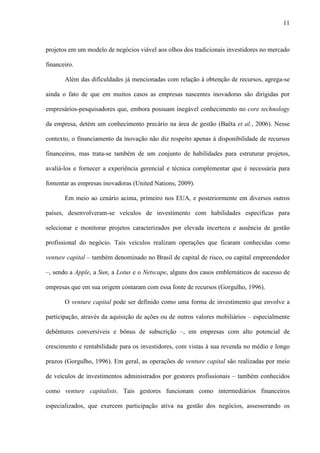 11
projetos em um modelo de negócios viável aos olhos dos tradicionais investidores no mercado
financeiro.
Além das dificuldades já mencionadas com relação à obtenção de recursos, agrega-se
ainda o fato de que em muitos casos as empresas nascentes inovadoras são dirigidas por
empresários-pesquisadores que, embora possuam inegável conhecimento no core technology
da empresa, detém um conhecimento precário na área de gestão (Baêta et al., 2006). Nesse
contexto, o financiamento da inovação não diz respeito apenas à disponibilidade de recursos
financeiros, mas trata-se também de um conjunto de habilidades para estruturar projetos,
avaliá-los e fornecer a experiência gerencial e técnica complementar que é necessária para
fomentar as empresas inovadoras (United Nations, 2009).
Em meio ao cenário acima, primeiro nos EUA, e posteriormente em diversos outros
países, desenvolveram-se veículos de investimento com habilidades específicas para
selecionar e monitorar projetos caracterizados por elevada incerteza e ausência de gestão
profissional do negócio. Tais veículos realizam operações que ficaram conhecidas como
venture capital – também denominado no Brasil de capital de risco, ou capital empreendedor
–, sendo a Apple, a Sun, a Lotus e o Netscape, alguns dos casos emblemáticos de sucesso de
empresas que em sua origem contaram com essa fonte de recursos (Gorgulho, 1996).
O venture capital pode ser definido como uma forma de investimento que envolve a
participação, através da aquisição de ações ou de outros valores mobiliários – especialmente
debêntures conversíveis e bônus de subscrição –, em empresas com alto potencial de
crescimento e rentabilidade para os investidores, com vistas à sua revenda no médio e longo
prazos (Gorgulho, 1996). Em geral, as operações de venture capital são realizadas por meio
de veículos de investimentos administrados por gestores profissionais – também conhecidos
como venture capitalists. Tais gestores funcionam como intermediários financeiros
especializados, que exercem participação ativa na gestão dos negócios, assessorando os
 