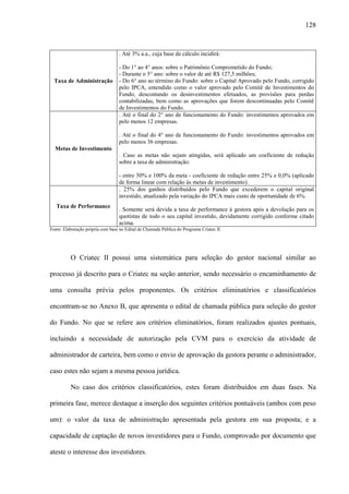 128
Taxa de Administração
. Até 3% a.a., cuja base de cálculo incidirá:
- Do 1° ao 4° anos: sobre o Patrimônio Comprometido do Fundo;
- Durante o 5° ano: sobre o valor de até R$ 127,5 milhões;
- Do 6° ano ao término do Fundo: sobre o Capital Aprovado pelo Fundo, corrigido
pelo IPCA, entendido como o valor aprovado pelo Comitê de Investimentos do
Fundo, descontando os desinvestimentos efetuados, as provisões para perdas
contabilizadas, bem como as aprovações que forem descontinuadas pelo Comitê
de Investimentos do Fundo.
Metas de Investimento
. Até o final do 2° ano de funcionamento do Fundo: investimentos aprovados em
pelo menos 12 empresas.
. Até o final do 4° ano de funcionamento do Fundo: investimentos aprovados em
pelo menos 36 empresas.
. Caso as metas não sejam atingidas, será aplicado um coeficiente de redução
sobre a taxa de administração:
- entre 50% e 100% da meta - coeficiente de redução entre 25% e 0,0% (aplicado
de forma linear com relação às metas de investimento).
Taxa de Performance
. 25% dos ganhos distribuídos pelo Fundo que excederem o capital original
investido, atualizado pela variação do IPCA mais custo de oportunidade de 6%.
. Somente será devida a taxa de performance à gestora após a devolução para os
quotistas de todo o seu capital investido, devidamente corrigido conforme citado
acima.
Fonte: Elaboração própria com base no Edital de Chamada Pública do Programa Criatec II.
O Criatec II possui uma sistemática para seleção do gestor nacional similar ao
processo já descrito para o Criatec na seção anterior, sendo necessário o encaminhamento de
uma consulta prévia pelos proponentes. Os critérios eliminatórios e classificatórios
encontram-se no Anexo B, que apresenta o edital de chamada pública para seleção do gestor
do Fundo. No que se refere aos critérios eliminatórios, foram realizados ajustes pontuais,
incluindo a necessidade de autorização pela CVM para o exercício da atividade de
administrador de carteira, bem como o envio de aprovação da gestora perante o administrador,
caso estes não sejam a mesma pessoa jurídica.
No caso dos critérios classificatórios, estes foram distribuídos em duas fases. Na
primeira fase, merece destaque a inserção dos seguintes critérios pontuáveis (ambos com peso
um): o valor da taxa de administração apresentada pela gestora em sua proposta; e a
capacidade de captação de novos investidores para o Fundo, comprovado por documento que
ateste o interesse dos investidores.
 