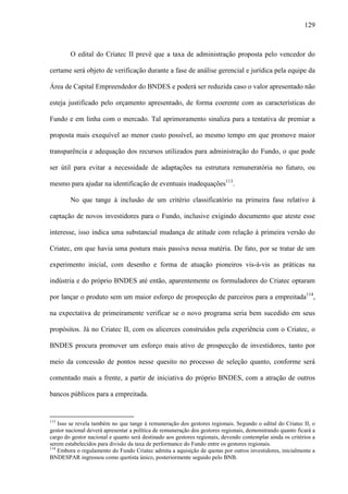 129
O edital do Criatec II prevê que a taxa de administração proposta pelo vencedor do
certame será objeto de verificação durante a fase de análise gerencial e jurídica pela equipe da
Área de Capital Empreendedor do BNDES e poderá ser reduzida caso o valor apresentado não
esteja justificado pelo orçamento apresentado, de forma coerente com as características do
Fundo e em linha com o mercado. Tal aprimoramento sinaliza para a tentativa de premiar a
proposta mais exequível ao menor custo possível, ao mesmo tempo em que promove maior
transparência e adequação dos recursos utilizados para administração do Fundo, o que pode
ser útil para evitar a necessidade de adaptações na estrutura remuneratória no futuro, ou
mesmo para ajudar na identificação de eventuais inadequações113
.
No que tange à inclusão de um critério classificatório na primeira fase relativo à
captação de novos investidores para o Fundo, inclusive exigindo documento que ateste esse
interesse, isso indica uma substancial mudança de atitude com relação à primeira versão do
Criatec, em que havia uma postura mais passiva nessa matéria. De fato, por se tratar de um
experimento inicial, com desenho e forma de atuação pioneiros vis-à-vis as práticas na
indústria e do próprio BNDES até então, aparentemente os formuladores do Criatec optaram
por lançar o produto sem um maior esforço de prospecção de parceiros para a empreitada114
,
na expectativa de primeiramente verificar se o novo programa seria bem sucedido em seus
propósitos. Já no Criatec II, com os alicerces construídos pela experiência com o Criatec, o
BNDES procura promover um esforço mais ativo de prospecção de investidores, tanto por
meio da concessão de pontos nesse quesito no processo de seleção quanto, conforme será
comentado mais a frente, a partir de iniciativa do próprio BNDES, com a atração de outros
bancos públicos para a empreitada.
113
Isso se revela também no que tange à remuneração dos gestores regionais. Segundo o edital do Criatec II, o
gestor nacional deverá apresentar a política de remuneração dos gestores regionais, demonstrando quanto ficará a
cargo do gestor nacional e quanto será destinado aos gestores regionais, devendo contemplar ainda os critérios a
serem estabelecidos para divisão da taxa de performance do Fundo entre os gestores regionais.
114
Embora o regulamento do Fundo Criatec admita a aquisição de quotas por outros investidores, inicialmente a
BNDESPAR ingressou como quotista único, posteriormente seguido pelo BNB.
 