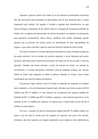 130
Segundo o processo seletivo do Criatec II, os seis primeiros classificados na primeira
fase são convocados para realização da apresentação oral de suas propostas para o comitê
responsável pela seleção. Em seguida, é iniciada a segunda fase classificatória, na qual
merece destaque a introdução de um critério relativo à estratégia de formação de portfólio do
Fundo, com a exigência de apresentação da carteira de projetos ou empresas em prospecção
para potenciais investimentos. Dessa forma, receberão uma melhor pontuação aqueles
gestores que já possuem um esforço prévio de identificação de boas oportunidades de
negócio, o que tende a facilitar e agilizar o processo inicial de seleção do futuro Fundo.
O Criatec II manteve a estrutura operacional utilizada no Criatec, baseada na figura de
um gestor nacional e de no mínimo seis gestores regionais, a serem indicados pelo gestor
nacional e aprovados pelo Comitê de Investimentos do Fundo em até um ano após o início de
operação. Também não foram alterados o prazo de duração do Fundo, seu período de
investimento e os setores priorizados. Entretanto, além de mudanças textuais, que visavam
refletir de forma mais adequada no edital as práticas adotadas no Criatec, houve outras
modificações que merecem alguns comentários.
Em primeiro lugar, embora o foco do Fundo se mantenha em empresas nos estágios
mais incipientes, a faixa de faturamento líquido anual, utilizada como limite, passou de R$ 6
milhões para R$ 10 milhões. O valor máximo do investimento por empresa também foi
ampliado de R$ 1,5 milhão para R$ 2,5 milhões, enquanto o valor máximo para follow-on foi
mantido em R$ 3,5 milhões por empresa, de maneira que o Fundo pode investir até R$ 6
milhões em cada negócio.
Em tese, o aumento na faixa de faturamento líquido para R$ 10 milhões amplia um
pouco o raio de ação do Fundo para um conjunto de empresas com porte mais elevado.
Entretanto, não deve acarretar em impacto significativo com relação ao foco delimitado na
 