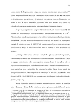 131
versão anterior do Programa, tanto porque esse aumento encontra-se em termos nominais115
quanto porque se baseia na constatação, com base nos estudos realizados pelo BNDES, de que
os investidores no setor preterem o investimento em empresas com um faturamento, em
média, na faixa de até R$ 10 milhões, ou mesmo faixas mais elevadas. Esse aspecto foi
reiterado pela percepção de mercado dos gestores do Fundo Criatec entrevistados.
No que tange ao patrimônio comprometido no Criatec II, este foi ampliado de R$ 100
milhões para R$ 170 milhões, o que corresponde a um aumento real da ordem de 23%116
.
Ademais, chama atenção a entrada de novos investidores institucionais no Fundo, ao lado da
BNDESPAR. Conforme comentado anteriormente, isso reflete uma mudança na estratégia de
captação de recursos por parte da BNDESPAR, que passou a realizar um importante esforço
institucional de atração de novos investidores antes da abertura do edital de seleção dos
gestores.
A estratégia utilizada teve como foco a atração das agências de fomento regionais117
,
com base na percepção de que, além de recursos, tais agentes podem contribuir com o Fundo
ao agregar conhecimentos sobre seus respectivos sistemas locais de inovação e sobre o
pipeline de negócios na região, eventualmente viabilizando a colocação de seus instrumentos,
como capital de giro, à disposição das empresas investidas. Dessa forma, quando da
divulgação do Criatec II, já havia a previsão de participação do BADESUL e do BDMG, além
do próprio BNB e da BNDESPAR, nas quotas a serem emitidas pelo Fundo, diversificando,
portanto, seu funding.
No que diz respeito aos polos de atuação, também houve uma mudança de estratégia
entre o Criatec e o Criatec II. No primeiro, os polos regionais eram definidos pelo gestor
115
Corrigindo o valor de R$ 6 milhões pelo IPCA observado de 2008 a 2012 e a previsão do Focus para 2013
(data-base de julho/2013), o montante seria superior a R$ 8 milhões.
116
Considerando o IPCA observado de 2008 a 2012 e a previsão do Focus para 2013 (data-base de julho/2013).
117
Segundo os entrevistados, a atração de fundos de pensão como investidores no Fundo Criatec não foi
priorizada num primeiro momento, pois ainda é difícil a participação desses investidores no segmento. Do ponto
de vista dos fundos de pensão de maior porte, seria um esforço muito grande para realizar a operação vis-à-vis
um valor absoluto pequeno quando comparado aos ativos totais desses fundos. No caso dos fundos de menor
porte, por sua vez, o risco ainda é muito elevado para atração dos mesmos.
 