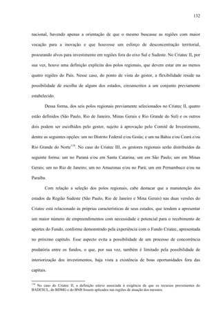 132
nacional, havendo apenas a orientação de que o mesmo buscasse as regiões com maior
vocação para a inovação e que houvesse um esforço de desconcentração territorial,
procurando alvos para investimento em regiões fora do eixo Sul e Sudeste. No Criatec II, por
sua vez, houve uma definição explícita dos polos regionais, que devem estar em ao menos
quatro regiões do País. Nesse caso, do ponto de vista do gestor, a flexibilidade reside na
possibilidade de escolha de alguns dos estados, circunscritos a um conjunto previamente
estabelecido.
Dessa forma, dos seis polos regionais previamente selecionados no Criatec II, quatro
estão definidos (São Paulo, Rio de Janeiro, Minas Gerais e Rio Grande do Sul) e os outros
dois podem ser escolhidos pelo gestor, sujeito à aprovação pelo Comitê de Investimento,
dentre as seguintes opções: um no Distrito Federal e/ou Goiás; e um na Bahia e/ou Ceará e/ou
Rio Grande do Norte118
. No caso do Criatec III, os gestores regionais serão distribuídos da
seguinte forma: um no Paraná e/ou em Santa Catarina; um em São Paulo; um em Minas
Gerais; um no Rio de Janeiro; um no Amazonas e/ou no Pará; um em Pernambuco e/ou na
Paraíba.
Com relação a seleção dos polos regionais, cabe destacar que a manutenção dos
estados da Região Sudeste (São Paulo, Rio de Janeiro e Mina Gerais) nas duas versões do
Criatec está relacionado às próprias características de seus estados, que tendem a apresentar
um maior número de empreendimentos com necessidade e potencial para o recebimento de
aportes do Fundo, conforme demonstrado pela experiência com o Fundo Criatec, apresentada
no próximo capítulo. Esse aspecto evita a possibilidade de um processo de concorrência
predatória entre os fundos, o que, por sua vez, também é limitado pela possibilidade de
interiorização dos investimentos, haja vista a existência de boas oportunidades fora das
capitais.
118
No caso do Criatec II, a definição esteve associada à exigência de que os recursos provenientes do
BADESUL, do BDMG e do BNB fossem aplicados nas regiões de atuação dos mesmos.
 