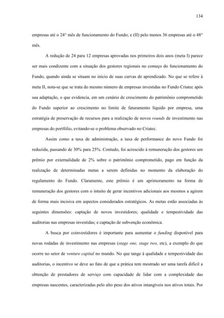 134
empresas até o 24° mês de funcionamento do Fundo; e (II) pelo menos 36 empresas até o 48°
mês.
A redução de 24 para 12 empresas aprovadas nos primeiros dois anos (meta I) parece
ser mais condizente com a situação dos gestores regionais no começo do funcionamento do
Fundo, quando ainda se situam no início de suas curvas de aprendizado. No que se refere à
meta II, nota-se que se trata do mesmo número de empresas investidas no Fundo Criatec após
sua adaptação, o que evidencia, em um cenário de crescimento do patrimônio comprometido
do Fundo superior ao crescimento no limite de faturamento líquido por empresa, uma
estratégia de preservação de recursos para a realização de novos rounds de investimento nas
empresas do portfólio, evitando-se o problema observado no Criatec.
Assim como a taxa de administração, a taxa de performance do novo Fundo foi
reduzida, passando de 30% para 25%. Contudo, foi acrescido à remuneração dos gestores um
prêmio por externalidade de 2% sobre o patrimônio comprometido, pago em função da
realização de determinadas metas a serem definidas no momento da elaboração do
regulamento do Fundo. Claramente, este prêmio é um aprimoramento na forma de
remuneração dos gestores com o intuito de gerar incentivos adicionais aos mesmos a agirem
de forma mais incisiva em aspectos considerados estratégicos. As metas estão associadas às
seguintes dimensões: captação de novos investidores; qualidade e tempestividade das
auditorias nas empresas investidas; e captação de subvenção econômica.
A busca por coinvestidores é importante para aumentar o funding disponível para
novas rodadas de investimento nas empresas (stage one, stage two, etc), a exemplo do que
ocorre no setor de venture capital no mundo. No que tange à qualidade e tempestividade das
auditorias, o incentivo se deve ao fato de que a prática tem mostrado ser uma tarefa difícil a
obtenção de prestadores de serviço com capacidade de lidar com a complexidade das
empresas nascentes, caracterizadas pelo alto peso dos ativos intangíveis nos ativos totais. Por
 