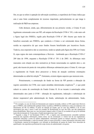 135
fim, no que se refere à captação de subvenção econômica, a experiência do Criatec indica que
esta é uma fonte complementar de recursos importante, particularmente no que tange à
realização de P&D nas empresas.
Cabe destacar, ainda, que, diferentemente de sua primeira versão, o Criatec II será
legalmente estruturado como um FIP, sob amparo da Resolução CVM n° 391, e não mais sob
a figura legal dos FMIEEs, regido pela Resolução CVM n° 209. Ocorre que muito do
benefício associado aos FMIEEs, que conduziu o Criatec a ser estruturado dessa forma,
residia na expectativa de que esses fundos fossem beneficiados por incentivos fiscais.
Todavia, essa expectativa não se concretizou, tendo-se optado pela figura dos FIPs no Criatec
II, cujas regras são mais contemporâneas e flexíveis – lembrando que a Resolução CVM n°
209 data de 1994, enquanto a Resolução CVM n° 391 é de 2003. As diferenças mais
marcantes com relação aos dois normativos já foram mencionadas no capítulo dois e, em
geral, não trazem do ponto de vista prático diferenças substanciais para o Criatec II, visto que
o regulamento do Fundo deve prescrever a forma de atuação conforme orientações
determinadas no edital de seleção120
. Entretanto, existem alguns aspectos que merecem nota.
Primeiramente, a estruturação do fundo na forma de FIP permite a obtenção de
registro automático da CVM, caso sejam atendidas determinadas exigências121
, o que pode
reduzir os custos de constituição do Fundo Criatec II. Já no tocante à autorização sobre
determinados atos junto à CVM – alteração do regulamento, indicação e substituição de
diretor responsável pela administração do fundo, substituição do administrador, fusão,
120
Por exemplo, no caso do limite de faturamento por empresa investida, embora os FIPs sejam mais flexíveis
que os FMIEEs, não estabelecendo qualquer limite, na prática o BNDES já estabeleceu o foco em empresas com
faturamento até R$ 10 milhões. O prazo de duração do Fundo, que no caso dos FMIEEs é de 10 anos
(prorrogável por mais 5 anos) é mais um exemplo de flexibilização no caso dos FIPs, que não estabelecem
prazos predefinidos. Mais uma vez, isso terá pouco impacto sobre o Criatec II, na medida em que já foi definida
a previsão de duração de 10 anos para o Fundo (prorrogável por mais 5 anos).
121
Segundo o artigo 4° da Resolução CVM n° 391, o registro será automaticamente concedido mediante
protocolo das seguintes informações, dentre outras: ato de constituição e o inteiro teor de seu regulamento;
declaração indicando o nome do auditor independente; informação quanto ao número máximo e mínimo de
quotas a serem distribuídas, o valor da emissão, todos os custos incorridos, e outras informações relevantes sobre
a distribuição; material de divulgação a ser utilizado na distribuição de quotas do fundo; breve descrição da
qualificação e da experiência profissional do corpo técnico do administrador e do gestor.
 