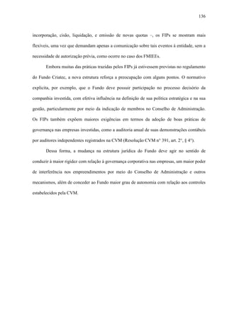 136
incorporação, cisão, liquidação, e emissão de novas quotas –, os FIPs se mostram mais
flexíveis, uma vez que demandam apenas a comunicação sobre tais eventos à entidade, sem a
necessidade de autorização prévia, como ocorre no caso dos FMIEEs.
Embora muitas das práticas trazidas pelos FIPs já estivessem previstas no regulamento
do Fundo Criatec, a nova estrutura reforça a preocupação com alguns pontos. O normativo
explicita, por exemplo, que o Fundo deve possuir participação no processo decisório da
companhia investida, com efetiva influência na definição de sua política estratégica e na sua
gestão, particularmente por meio da indicação de membros no Conselho de Administração.
Os FIPs também expõem maiores exigências em termos da adoção de boas práticas de
governança nas empresas investidas, como a auditoria anual de suas demonstrações contábeis
por auditores independentes registrados na CVM (Resolução CVM n° 391, art. 2°, § 4°).
Dessa forma, a mudança na estrutura jurídica do Fundo deve agir no sentido de
conduzir à maior rigidez com relação à governança corporativa nas empresas, um maior poder
de interferência nos empreendimentos por meio do Conselho de Administração e outros
mecanismos, além de conceder ao Fundo maior grau de autonomia com relação aos controles
estabelecidos pela CVM.
 