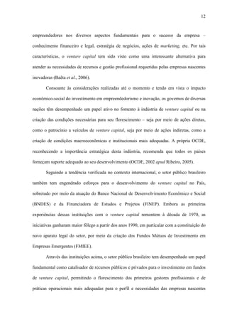 12
empreendedores nos diversos aspectos fundamentais para o sucesso da empresa –
conhecimento financeiro e legal, estratégia de negócios, ações de marketing, etc. Por tais
características, o venture capital tem sido visto como uma interessante alternativa para
atender as necessidades de recursos e gestão profissional requeridas pelas empresas nascentes
inovadoras (Baêta et al., 2006).
Consoante às considerações realizadas até o momento e tendo em vista o impacto
econômico-social do investimento em empreendedorismo e inovação, os governos de diversas
nações têm desempenhado um papel ativo no fomento à indústria de venture capital ou na
criação das condições necessárias para seu florescimento – seja por meio de ações diretas,
como o patrocínio a veículos de venture capital, seja por meio de ações indiretas, como a
criação de condições macroeconômicas e institucionais mais adequadas. A própria OCDE,
reconhecendo a importância estratégica desta indústria, recomenda que todos os países
forneçam suporte adequado ao seu desenvolvimento (OCDE, 2002 apud Ribeiro, 2005).
Seguindo a tendência verificada no contexto internacional, o setor público brasileiro
também tem engendrado esforços para o desenvolvimento do venture capital no País,
sobretudo por meio da atuação do Banco Nacional de Desenvolvimento Econômico e Social
(BNDES) e da Financiadora de Estudos e Projetos (FINEP). Embora as primeiras
experiências dessas instituições com o venture capital remontem à década de 1970, as
iniciativas ganharam maior fôlego a partir dos anos 1990, em particular com a constituição do
novo aparato legal do setor, por meio da criação dos Fundos Mútuos de Investimento em
Empresas Emergentes (FMIEE).
Através das instituições acima, o setor público brasileiro tem desempenhado um papel
fundamental como catalisador de recursos públicos e privados para o investimento em fundos
de venture capital, permitindo o florescimento dos primeiros gestores profissionais e de
práticas operacionais mais adequadas para o perfil e necessidades das empresas nascentes
 