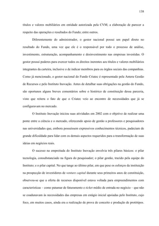 138
títulos e valores mobiliários em entidade autorizada pela CVM; a elaboração de parecer a
respeito das operações e resultados do Fundo; entre outros.
Diferentemente do administrador, o gestor nacional possui um papel direto no
resultado do Fundo, uma vez que ele é o responsável por todo o processo de análise,
investimento, estruturação, acompanhamento e desinvestimento nas empresas investidas. O
gestor possui poderes para exercer todos os direitos inerentes aos títulos e valores mobiliários
integrantes da carteira, inclusive o de indicar membros para os órgãos sociais das companhias.
Como já mencionado, o gestor nacional do Fundo Criatec é representado pela Antera Gestão
de Recursos e pelo Instituto Inovação. Antes de detalhar suas obrigações na gestão do Fundo,
são oportunos alguns breves comentários sobre o histórico de constituição dessa parceria,
visto que reitera o fato de que o Criatec veio ao encontro de necessidades que já se
configuravam no mercado.
O Instituto Inovação iniciou suas atividades em 2002 com o objetivo de realizar uma
ponte entre a ciência e o mercado, oferecendo apoio de gestão a professores e pesquisadores
nas universidades que, embora possuíssem expressivos conhecimentos técnicos, padeciam de
grande dificuldade para lidar com os demais aspectos requeridos para a transformação de suas
ideias em negócios reais.
O sucesso na empreitada do Instituto Inovação envolvia três pilares básicos: o pilar
tecnologia, consubstanciado na figura do pesquisador; o pilar gestão, trazido pela equipe do
Instituto; e o pilar capital. No que tange ao último pilar, em que pese os esforços da instituição
na prospecção de investidores de venture capital durante seus primeiros anos de constituição,
observou-se que a oferta de recursos disponível estava voltada para empreendimentos com
características – como patamar de faturamento e ticket médio de entrada no negócio – que não
se coadunavam às necessidades das empresas em estágio inicial apoiadas pelo Instituto, cujo
foco, em muitos casos, ainda era a realização de prova de conceito e produção de protótipos.
 
