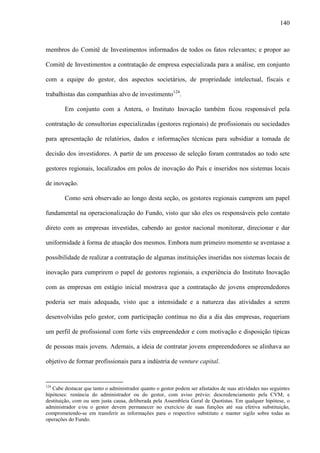 140
membros do Comitê de Investimentos informados de todos os fatos relevantes; e propor ao
Comitê de Investimentos a contratação de empresa especializada para a análise, em conjunto
com a equipe do gestor, dos aspectos societários, de propriedade intelectual, fiscais e
trabalhistas das companhias alvo de investimento124
.
Em conjunto com a Antera, o Instituto Inovação também ficou responsável pela
contratação de consultorias especializadas (gestores regionais) de profissionais ou sociedades
para apresentação de relatórios, dados e informações técnicas para subsidiar a tomada de
decisão dos investidores. A partir de um processo de seleção foram contratados ao todo sete
gestores regionais, localizados em polos de inovação do País e inseridos nos sistemas locais
de inovação.
Como será observado ao longo desta seção, os gestores regionais cumprem um papel
fundamental na operacionalização do Fundo, visto que são eles os responsáveis pelo contato
direto com as empresas investidas, cabendo ao gestor nacional monitorar, direcionar e dar
uniformidade à forma de atuação dos mesmos. Embora num primeiro momento se aventasse a
possibilidade de realizar a contratação de algumas instituições inseridas nos sistemas locais de
inovação para cumprirem o papel de gestores regionais, a experiência do Instituto Inovação
com as empresas em estágio inicial mostrava que a contratação de jovens empreendedores
poderia ser mais adequada, visto que a intensidade e a natureza das atividades a serem
desenvolvidas pelo gestor, com participação contínua no dia a dia das empresas, requeriam
um perfil de profissional com forte viés empreendedor e com motivação e disposição típicas
de pessoas mais jovens. Ademais, a ideia de contratar jovens empreendedores se alinhava ao
objetivo de formar profissionais para a indústria de venture capital.
124
Cabe destacar que tanto o administrador quanto o gestor podem ser afastados de suas atividades nas seguintes
hipóteses: renúncia do administrador ou do gestor, com aviso prévio; descredenciamento pela CVM; e
destituição, com ou sem justa causa, deliberada pela Assembleia Geral de Quotistas. Em qualquer hipótese, o
administrador e/ou o gestor devem permanecer no exercício de suas funções até sua efetiva substituição,
comprometendo-se em transferir as informações para o respectivo substituto e manter sigilo sobre todas as
operações do Fundo.
 