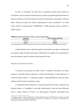 141
Por fim, os investidores do Fundo são os responsáveis últimos pelas decisões de
investimento e desinvestimento realizadas para sua carteira, possuindo papel determinante no
processo decisório, por meio da figura do Comitê de Investimentos, mencionado no próximo
tópico. Embora não tenha sido vedada a participação de outros investidores125
no Fundo
Criatec, desde sua criação apenas a BNDESPAR e o BNB aportaram recursos, conforme a
Tabela 4 abaixo:
Tabela 4. Quotistas do Fundo Criatec e valores integralizados
Quotista Valor Subscrito (R$ mil)
BNDESPAR 80.000
BNB 20.000
TOTAL 100.000
Fonte: Elaboração própria com base em informações disponíveis no site do BNDES (www.bndes.gov.br). Acessado em dezembro/2012.
O relacionamento entre os diferentes agentes mencionados nesse tópico é mediado por
um conjunto variado de fóruns de discussão e deliberação. Em conjunto, eles compreendem o
que será chamado a seguir de estrutura de governança do Fundo.
Estrutura de Governança do Fundo
A estrutura de governança do Fundo Criatec é composta, basicamente, por quatro
instâncias: Assembleia Geral de Quotistas; Comitê de Investimentos; Comitê Gerencial e o
Comitê Consultivo Interno. A composição, papéis e responsabilidades de cada uma dessas
instâncias são brevemente comentadas a seguir.
A Assembleia Geral de Quotistas é a reunião dos quotistas do Fundo e representa sua
instância máxima. A Assembleia é convocada ordinariamente a cada ano para deliberação
sobre as contas relativas ao Fundo e as demonstrações financeiras apresentadas pelo
125
Segundo a última versão do regulamento do Fundo disponível no site da CVM (www.cvm.gov.br, acessado
em dezembro/2012), a colocação das quotas é destinada a um público de, no máximo, 35 investidores e a
subscrição mínima por investidor é de R$ 400 mil.
 