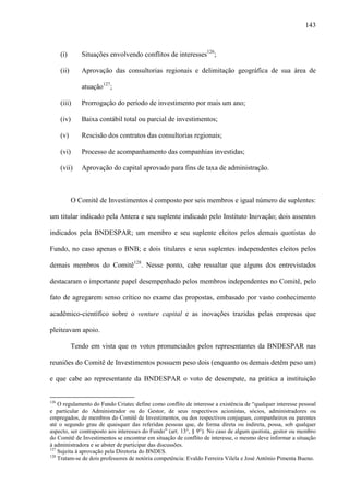 143
(i) Situações envolvendo conflitos de interesses126
;
(ii) Aprovação das consultorias regionais e delimitação geográfica de sua área de
atuação127
;
(iii) Prorrogação do período de investimento por mais um ano;
(iv) Baixa contábil total ou parcial de investimentos;
(v) Rescisão dos contratos das consultorias regionais;
(vi) Processo de acompanhamento das companhias investidas;
(vii) Aprovação do capital aprovado para fins de taxa de administração.
O Comitê de Investimentos é composto por seis membros e igual número de suplentes:
um titular indicado pela Antera e seu suplente indicado pelo Instituto Inovação; dois assentos
indicados pela BNDESPAR; um membro e seu suplente eleitos pelos demais quotistas do
Fundo, no caso apenas o BNB; e dois titulares e seus suplentes independentes eleitos pelos
demais membros do Comitê128
. Nesse ponto, cabe ressaltar que alguns dos entrevistados
destacaram o importante papel desempenhado pelos membros independentes no Comitê, pelo
fato de agregarem senso crítico no exame das propostas, embasado por vasto conhecimento
acadêmico-científico sobre o venture capital e as inovações trazidas pelas empresas que
pleiteavam apoio.
Tendo em vista que os votos pronunciados pelos representantes da BNDESPAR nas
reuniões do Comitê de Investimentos possuem peso dois (enquanto os demais detêm peso um)
e que cabe ao representante da BNDESPAR o voto de desempate, na prática a instituição
126
O regulamento do Fundo Criatec define como conflito de interesse a existência de “qualquer interesse pessoal
e particular do Administrador ou do Gestor, de seus respectivos acionistas, sócios, administradores ou
empregados, de membros do Comitê de Investimentos, ou dos respectivos conjugues, companheiros ou parentes
até o segundo grau de quaisquer das referidas pessoas que, de forma direta ou indireta, possa, sob qualquer
aspecto, ser contraposto aos interesses do Fundo” (art. 13°, § 9°). No caso de algum quotista, gestor ou membro
do Comitê de Investimentos se encontrar em situação de conflito de interesse, o mesmo deve informar a situação
à administradora e se abster de participar das discussões.
127
Sujeita à aprovação pela Diretoria do BNDES.
128
Tratam-se de dois professores de notória competência: Evaldo Ferreira Vilela e José Antônio Pimenta Bueno.
 