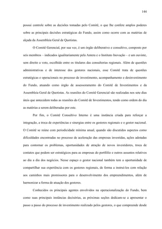 144
possui controle sobre as decisões tomadas pelo Comitê, o que lhe confere amplos poderes
sobre as principais decisões estratégicas do Fundo, assim como ocorre com as matérias de
alçada da Assembleia Geral de Quotistas.
O Comitê Gerencial, por sua vez, é um órgão deliberativo e consultivo, composto por
seis membros – indicados igualitariamente pela Antera e o Instituto Inovação – e um ouvinte,
sem direito a voto, escolhido entre os titulares das consultorias regionais. Além de questões
administrativas e de interesse dos gestores nacionais, esse Comitê trata de questões
estratégicas e operacionais no processo de investimento, acompanhamento e desinvestimento
do Fundo, atuando como órgão de assessoramento do Comitê de Investimentos e da
Assembleia Geral de Quotistas. As reuniões do Comitê Gerencial são realizadas nos sete dias
úteis que antecedem todas as reuniões do Comitê de Investimentos, tendo como ordem do dia
as matérias a serem deliberadas por este.
Por fim, o Comitê Consultivo Interno é uma instância criada para reforçar a
integração, a troca de experiências e sinergias entre os gestores regionais e o gestor nacional.
O Comitê se reúne com periodicidade mínima anual, quando são discutidos aspectos como
dificuldades encontradas no processo de aceleração das empresas investidas, ações adotadas
para contornar os problemas, oportunidades de atração de novos investidores, troca de
contatos que podem ser estratégicos para as empresas do portfólio e outros assuntos relativos
ao dia a dia dos negócios. Nesse espaço o gestor nacional também tem a oportunidade de
compartilhar sua experiência com os gestores regionais, de forma a instruí-los com relação
aos caminhos mais promissores para o desenvolvimento dos empreendimentos, além de
harmonizar a forma de atuação dos gestores.
Conhecidos os principais agentes envolvidos na operacionalização do Fundo, bem
como suas principais instâncias decisórias, as próximas seções dedicam-se a apresentar o
passo a passo do processo de investimento realizado pelos gestores, o que compreende desde
 