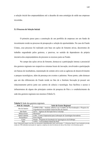 145
a seleção inicial dos empreendedores até o desenho de uma estratégia de saída nas empresas
investidas.
5.1 Processo de Seleção Inicial
O primeiro passo para a construção de um portfólio de empresas em um fundo de
investimento reside no processo de prospecção e seleção de oportunidades. No caso do Fundo
Criatec, esse processo foi realizado com base em ações de fomento ativas, decorrentes do
trabalho engendrado pelos gestores, e passivas, no sentido de dependerem da própria
iniciativa dos empreendedores de procurar os recursos junto ao Fundo.
No campo das ações ativas de fomento, destaca-se a participação intensa e presencial
dos gestores regionais nos respectivos sistemas locais de inovação, envolvendo a participação
em bancas de incubadoras, manutenção de contato ativo com as agências de desenvolvimento
e parques tecnológicos, além da presença em eventos e palestras. Nesse ponto, cabe destacar
que um dos diferenciais do Fundo reside no fato de o Instituto Inovação já possuir um
relacionamento prévio junto aos centros de ciência e tecnologia. Isso facilitou o acesso à
infraestrutura de alguns dos principais centros de pesquisa do País e o estabelecimento da
sede dos gestores regionais nos mesmos (Tabela 5).
Tabela 5. Sede dos gestores regionais
Polo de Atuação Sede do Gestor Regional
Rio de Janeiro
COPPE/UFRJ – Instituto Alberto Luiz Coimbra de Pós-Graduação e Pesquisa de
Engenharia/Universidade Federal do Rio de Janeiro
São Paulo Inova – Agência de Inovação Inova Unicamp
Minas Gerais Biominas*
Santa Catarina Celta – Centro Empresarial para Laboração de Tecnologias Inovadoras
Pernambuco Porto Digital
Ceará Proeta – Programa de Incubação de Agronegócios da Embrapa
Pará UFPA – Universidade Federal do Pará
Fonte: Elaboração própria com base em documentos disponibilizados pelos entrevistados. * A Biominas Brasil é uma instituição privada,
criada em 1990, dedicada à promoção de negócios e empresas do setor de ciências da vida no País (fonte: www.biominas.org.br).
 