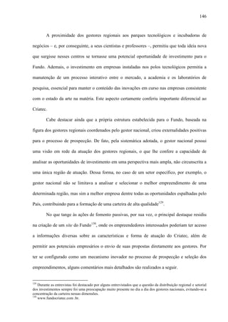 146
A proximidade dos gestores regionais aos parques tecnológicos e incubadoras de
negócios – e, por conseguinte, a seus cientistas e professores –, permitiu que toda ideia nova
que surgisse nesses centros se tornasse uma potencial oportunidade de investimento para o
Fundo. Ademais, o investimento em empresas instaladas nos polos tecnológicos permitia a
manutenção de um processo interativo entre o mercado, a academia e os laboratórios de
pesquisa, essencial para manter o conteúdo das inovações em curso nas empresas consistente
com o estado da arte na matéria. Este aspecto certamente conferiu importante diferencial ao
Criatec.
Cabe destacar ainda que a própria estrutura estabelecida para o Fundo, baseada na
figura dos gestores regionais coordenados pelo gestor nacional, criou externalidades positivas
para o processo de prospecção. De fato, pela sistemática adotada, o gestor nacional possui
uma visão em rede da atuação dos gestores regionais, o que lhe confere a capacidade de
analisar as oportunidades de investimento em uma perspectiva mais ampla, não circunscrita a
uma única região de atuação. Dessa forma, no caso de um setor específico, por exemplo, o
gestor nacional não se limitava a analisar e selecionar o melhor empreendimento de uma
determinada região, mas sim a melhor empresa dentre todas as oportunidades espalhadas pelo
País, contribuindo para a formação de uma carteira de alta qualidade129
.
No que tange às ações de fomento passivas, por sua vez, o principal destaque residiu
na criação de um site do Fundo130
, onde os empreendedores interessados poderiam ter acesso
a informações diversas sobre as características e forma de atuação do Criatec, além de
permitir aos potenciais empresários o envio de suas propostas diretamente aos gestores. Por
ter se configurado como um mecanismo inovador no processo de prospecção e seleção dos
empreendimentos, alguns comentários mais detalhados são realizados a seguir.
129
Durante as entrevistas foi destacado por alguns entrevistados que a questão da distribuição regional e setorial
dos investimentos sempre foi uma preocupação muito presente no dia a dia dos gestores nacionais, evitando-se a
concentração da carteira nessas dimensões.
130
www.fundocriatec.com .br.
 