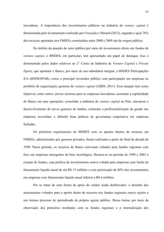 13
inovadoras. A importância dos investimentos públicos na indústria de venture capital é
demonstrada pelo levantamento realizado por Cresciulo e Minard (2012), segundo o qual 76%
dos recursos aportados nos FMIEEs constituídos entre 2000 e 2009 são de origem pública.
No âmbito da atuação do setor público por meio do investimento direto em fundos de
venture capital, o BNDES, em particular, tem apresentado um papel de destaque. Isso é
demonstrado pelos dados relativos ao 2° Censo da Indústria de Venture Capital e Private
Equity, que apontam o Banco, por meio de sua subsidiária integral, a BNDES Participações
S/A (BNDESPAR), como o principal investidor público com participação em empresas no
portfólio de organizações gestoras de venture capital (ABDI, 2011). Essa atuação tem como
objetivos, entre outros: prover recursos para as empresas inovadoras; aumentar a capilaridade
do Banco em suas operações; consolidar a indústria de venture capital no País; alavancar o
desenvolvimento de novos gestores de fundos; estimular a profissionalização da gestão nas
empresas investidas; e difundir boas práticas de governança corporativa em empresas
fechadas.
Os primeiros experimentos do BNDES com os aportes diretos de recursos em
FMIEEs, administrados por gestores privados, foram realizados a partir do final da década de
1990. Nesse período, os recursos do Banco estiveram voltados para fundos regionais com
foco em empresas emergentes de base tecnológica. Destaca-se no período de 1999 a 2003 a
criação de fundos, cuja política de investimentos estava voltada para empresas com limite de
faturamento líquido anual de até R$ 15 milhões e com priorização de 80% dos investimentos
em empresas com faturamento líquido anual inferior a R$ 6 milhões.
Por se tratar de uma forma de apoio de caráter ainda desbravador, o desenho dos
instrumentos voltados para o aporte direto de recursos nos fundos regionais esteve sujeito a
um intenso processo de aprendizado do próprio agente público. Dessa forma, por meio da
observação dos primeiros resultados com os fundos regionais e a internalização dos
 