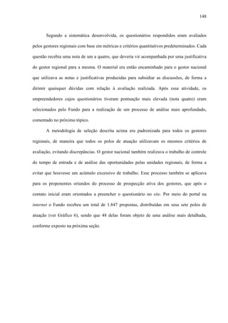 148
Segundo a sistemática desenvolvida, os questionários respondidos eram avaliados
pelos gestores regionais com base em métricas e critérios quantitativos predeterminados. Cada
questão recebia uma nota de um a quatro, que deveria vir acompanhada por uma justificativa
do gestor regional para a mesma. O material era então encaminhado para o gestor nacional
que utilizava as notas e justificativas produzidas para subsidiar as discussões, de forma a
dirimir quaisquer dúvidas com relação à avaliação realizada. Após essa atividade, os
empreendedores cujos questionários tiveram pontuação mais elevada (nota quatro) eram
selecionados pelo Fundo para a realização de um processo de análise mais aprofundado,
comentado no próximo tópico.
A metodologia de seleção descrita acima era padronizada para todos os gestores
regionais, de maneira que todos os polos de atuação utilizavam os mesmos critérios de
avaliação, evitando discrepâncias. O gestor nacional também realizava o trabalho de controle
do tempo de entrada e de análise das oportunidades pelas unidades regionais, de forma a
evitar que houvesse um acúmulo excessivo de trabalho. Esse processo também se aplicava
para os proponentes oriundos do processo de prospecção ativa dos gestores, que após o
contato inicial eram orientados a preencher o questionário no site. Por meio do portal na
internet o Fundo recebeu um total de 1.847 propostas, distribuídas em seus sete polos de
atuação (ver Gráfico 6), sendo que 48 delas foram objeto de uma análise mais detalhada,
conforme exposto na próxima seção.
 