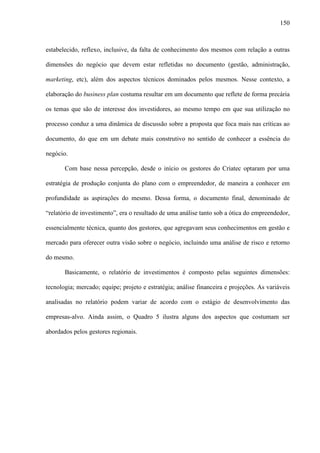 150
estabelecido, reflexo, inclusive, da falta de conhecimento dos mesmos com relação a outras
dimensões do negócio que devem estar refletidas no documento (gestão, administração,
marketing, etc), além dos aspectos técnicos dominados pelos mesmos. Nesse contexto, a
elaboração do business plan costuma resultar em um documento que reflete de forma precária
os temas que são de interesse dos investidores, ao mesmo tempo em que sua utilização no
processo conduz a uma dinâmica de discussão sobre a proposta que foca mais nas críticas ao
documento, do que em um debate mais construtivo no sentido de conhecer a essência do
negócio.
Com base nessa percepção, desde o início os gestores do Criatec optaram por uma
estratégia de produção conjunta do plano com o empreendedor, de maneira a conhecer em
profundidade as aspirações do mesmo. Dessa forma, o documento final, denominado de
“relatório de investimento”, era o resultado de uma análise tanto sob a ótica do empreendedor,
essencialmente técnica, quanto dos gestores, que agregavam seus conhecimentos em gestão e
mercado para oferecer outra visão sobre o negócio, incluindo uma análise de risco e retorno
do mesmo.
Basicamente, o relatório de investimentos é composto pelas seguintes dimensões:
tecnologia; mercado; equipe; projeto e estratégia; análise financeira e projeções. As variáveis
analisadas no relatório podem variar de acordo com o estágio de desenvolvimento das
empresas-alvo. Ainda assim, o Quadro 5 ilustra alguns dos aspectos que costumam ser
abordados pelos gestores regionais.
 