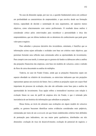 152
No caso da dimensão equipe, por sua vez, a questão fundamental estava em conhecer
em profundidade as características do empreendedor, o que envolve desde sua formação
técnica, capacidade de decisão e sustentação de seus argumentos, até aspectos menos
objetivos, como relacionamento com outros profissionais. O resultado dessa análise é
considerado crítico pelos entrevistados para reconhecer a personalidade e ética dos
empreendedores, que em última instância são os detentores do conhecimento que pode gerar
valor para o negócio.
Para subsidiar o processo decisório dos investidores, entretanto, é benéfico que as
informações acima sejam utilizadas e avaliadas com base em critérios mais objetivos, que
permitam formular uma reflexão mais estruturada sobre as oportunidades de investimento.
Para cumprir com essa tarefa, é comum que os gestores de fundos se debrucem sobre a análise
das projeções financeiras das empresas, com base em modelos de valuation, como o método
de fluxo de caixa descontado ou análise de múltiplos.
Todavia, no caso do Fundo Criatec, ainda que as projeções financeiras sejam um
aspecto abordado no relatório de investimento, as entrevistas indicaram que tais projeções
representam apenas um exercício de futuro. Isto é, embora as projeções sejam um output final
importante do processo de avaliação, elas não são utilizadas como base para a análise da
oportunidade de investimento. Essa opção reflete a irremediável incerteza com relação à
evolução futura no caso do perfil de empresa alvo do Fundo, o que é reiterado pela
inexistência de um histórico de informações que subsidiem as projeções.
Dessa forma, ao invés de calcarem suas avaliações em algum modelo de valuation
padrão, os gestores buscaram identificar outras evidências consideradas mais palpáveis,
estruturadas por meio de um scorecard, em que foram estabelecidos critérios bem definidos
de pontuação para indicadores, em sua maior parte qualitativos, distribuídos em três
dimensões: avaliação do risco de desenvolvimento; avaliação de potencial do negócio; e
 