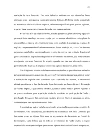 153
avaliação do risco financeiro. Para cada indicador analisado nas três dimensões foram
atribuídas notas – com pesos e valores previamente definidos. De forma similar ao realizado
no processo de seleção inicial das empresas, cada nota era justificada pelos gestores regionais,
o que servia de insumo para posterior discussão com o gestor nacional.
No caso do risco de desenvolvimento, as notas ponderadas geram um rating específico
para os atributos tecnologia, mercado e equipe que, por sua vez, vão definir o rating global da
empresa (baixo, médio e alto). Na mesma linha, como resultado da avaliação de potencial do
negócio, a empresa era classificada em uma escala de três níveis (+, ++, +++). Com base em
parâmetros predefinidos, a combinação entre o rating da empresa e da avaliação de potencial
gerava um intervalo de percentual requerido de investimento na empresa, que posteriormente
era ajustado pelo risco financeiro do negócio, apurado com base em informações como o
perfil e tamanho da dívida da empresa, histórico de captação de recursos, entre outros.
Não é objeto do presente trabalho examinar em detalhes os procedimentos realizados
para avaliação das empresas por meio do scorecard. Cabe apenas destacar que, além de tornar
a avaliação dos negócios mais consistente com a realidade dos mesmos, o instrumental
adotado permitia que o foco da discussão fosse direcionado aos fatores (drivers) de geração
de valor na empresa, o que fornecia subsídios, a partir do debate entre os gestores regionais e
os gestores nacionais, para negociação prévia das condições de participação do Fundo e
precificação do negócio, bem como para o próprio processo futuro de aceleração do ativo,
conforme tópico a ser apresentado mais a frente.
O resultado de todo o trabalho mencionado acima também compunha o relatório de
investimentos. Uma vez concluído, esse relatório era encaminhado ao Comitê Gerencial, que
funcionava como um último filtro antes da apresentação do documento ao Comitê de
Investimentos. Cabe destacar que em todos os investimentos do Fundo Criatec, o próprio
empreendedor era responsável por apresentar os aspectos técnico-científicos de sua proposta,
 
