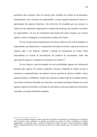 154
permitindo uma avaliação crítica do mesmo pelos membros do Comitê de Investimentos.
Posteriormente, sem a presença do empreendedor, o gestor regional responsável realizava a
apresentação dos aspectos financeiros. Nas entrevistas foi ressaltado que esse processo se
traduziu em um importante componente de avaliação das propostas, pois permitia o escrutínio
do empreendedor e da tese de investimento apresentada pelo gestor regional, que estavam
sujeitos a críticas e indagações à exaustão pelos membros do Comitê.
No caso de aprovação da proposta por este fórum, emitia-se uma carta de intenções ao
empreendedor, que demonstrava o compromisso do Fundo em realizar o aporte de recursos na
empresa, após o due diligence. Durante o período de investimento do Criatec foram
encaminhados ao Comitê de Investimentos 48 relatórios de investimento, tendo sido
aprovadas 42 empresas e realizados investimentos em 36 delas132
.
No due diligence eram investigadas em mais profundidade algumas das informações
prestadas pela empresa. Os assuntos explorados variavam a depender do estágio em que se
encontrava o empreendimento, mas podiam envolver questões de natureza contábil e fiscal,
aspectos jurídicos e trabalhistas, registro das empresas na figura legal de sociedade anônima,
entre outros. Conforme informado nas entrevistas, essa etapa se prolongou bastante no caso de
algumas empresas do portfólio, em função da inexistência ou da precariedade das informações
requeridas, a exemplo de balanços auditados.
132
No caso de algumas empresas, embora aprovadas, não foram concretizados os investimentos em função de
fatores diversos, como mudanças nos projetos que fugiam ao escopo do Fundo e desistência do próprio
empreendedor. A proporção entre o número de empresas investidas (36) ante o total de propostas recebidas
(1847) é aparentemente baixo (2%), mas está em linha com a média mundial, que é da ordem de 1% (ABDI,
2011).
 