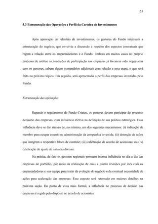 155
5.3 Estruturação das Operações e Perfil da Carteira de Investimentos
Após aprovação do relatório de investimentos, os gestores do Fundo iniciavam a
estruturação do negócio, que envolvia a discussão a respeito dos aspectos contratuais que
regem a relação entre os empreendedores e o Fundo. Embora em muitos casos no próprio
processo de análise as condições de participação nas empresas já tivessem sido negociadas
com os gestores, cabem alguns comentários adicionais com relação a essa etapa, o que será
feito no próximo tópico. Em seguida, será apresentado o perfil das empresas investidas pelo
Fundo.
Estruturação das operações
Segundo o regulamento do Fundo Criatec, os gestores devem participar do processo
decisório das empresas, com influência efetiva na definição de sua política estratégica. Essa
influência deve se dar através de, no mínimo, um dos seguintes mecanismos: (i) indicação de
membro para ocupar assento na administração da companhia investida; (ii) detenção de ações
que integrem o respectivo bloco de controle; (iii) celebração de acordo de acionistas; ou (iv)
celebração de ajuste de natureza diversa.
Na prática, de fato os gestores regionais possuem intensa influência no dia a dia das
empresas do portfólio, por meio da realização de duas a quatro reuniões por mês com os
empreendedores e sua equipe para tratar da evolução do negócio e da eventual necessidade de
ações para aceleração das empresas. Esse aspecto será retomado em maiores detalhes na
próxima seção. Do ponto de vista mais formal, a influência no processo de decisão das
empresas é regida pelo disposto no acordo de acionistas.
 