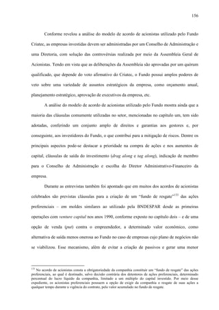 156
Conforme revelou a análise do modelo de acordo de acionistas utilizado pelo Fundo
Criatec, as empresas investidas devem ser administradas por um Conselho de Administração e
uma Diretoria, com solução das controvérsias realizada por meio da Assembleia Geral de
Acionistas. Tendo em vista que as deliberações da Assembleia são aprovadas por um quórum
qualificado, que depende do voto afirmativo do Criatec, o Fundo possui amplos poderes de
veto sobre uma variedade de assuntos estratégicos da empresa, como orçamento anual,
planejamento estratégico, aprovação de executivos da empresa, etc.
A análise do modelo de acordo de acionistas utilizado pelo Fundo mostra ainda que a
maioria das cláusulas comumente utilizadas no setor, mencionadas no capítulo um, tem sido
adotadas, conferindo um conjunto amplo de direitos e garantias aos gestores e, por
conseguinte, aos investidores do Fundo, o que contribui para a mitigação de riscos. Dentre os
principais aspectos pode-se destacar a prioridade na compra de ações e nos aumentos de
capital, cláusulas de saída do investimento (drag along e tag along), indicação de membro
para o Conselho de Administração e escolha do Diretor Administrativo-Financeiro da
empresa.
Durante as entrevistas também foi apontado que em muitos dos acordos de acionistas
celebrados são previstas cláusulas para a criação de um “fundo de resgate”133
das ações
preferenciais – em moldes similares ao utilizado pela BNDESPAR desde as primeiras
operações com venture capital nos anos 1990, conforme exposto no capítulo dois – e de uma
opção de venda (put) contra o empreendedor, a determinado valor econômico, como
alternativa de saída menos onerosa ao Fundo no caso de empresas cujo plano de negócios não
se viabilizou. Esse mecanismo, além de evitar a criação de passivos e gerar uma menor
133
No acordo de acionistas consta a obrigatoriedade da companhia constituir um “fundo de resgate” das ações
preferenciais, ao qual é destinado, salvo decisão contrária dos detentores de ações preferenciais, determinado
percentual do lucro líquido da companhia, limitado a um múltiplo do capital investido. Por meio desse
expediente, os acionistas preferenciais possuem a opção de exigir da companhia o resgate de suas ações a
qualquer tempo durante a vigência do contrato, pelo valor acumulado no fundo de resgate.
 