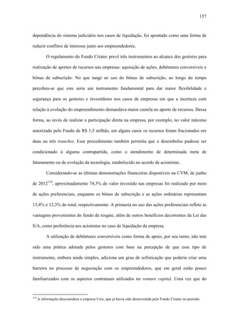 157
dependência do sistema judiciário nos casos de liquidação, foi apontado como uma forma de
reduzir conflitos de interesse junto aos empreendedores.
O regulamento do Fundo Criatec prevê três instrumentos ao alcance dos gestores para
realização de aportes de recursos nas empresas: aquisição de ações, debêntures conversíveis e
bônus de subscrição. No que tange ao uso do bônus de subscrição, ao longo do tempo
percebeu-se que este seria um instrumento fundamental para dar maior flexibilidade e
segurança para os gestores e investidores nos casos de empresas em que a incerteza com
relação à evolução do empreendimento demandava maior cautela no aporte de recursos. Dessa
forma, ao invés de realizar a participação direta na empresa, por exemplo, no valor máximo
autorizado pelo Fundo de R$ 1,5 milhão, em alguns casos os recursos foram fracionados em
duas ou três tranches. Esse procedimento também permitia que o desembolso pudesse ser
condicionado à alguma contrapartida, como o atendimento de determinada meta de
faturamento ou de evolução da tecnologia, estabelecido no acordo de acionistas.
Considerando-se as últimas demonstrações financeiras disponíveis na CVM, de junho
de 2012134
, aproximadamente 74,3% do valor investido nas empresas foi realizado por meio
de ações preferenciais, enquanto os bônus de subscrição e as ações ordinárias representam
13,4% e 12,3% do total, respectivamente. A primazia no uso das ações preferenciais reflete as
vantagens provenientes do fundo de resgate, além de outros benefícios decorrentes da Lei das
S/A, como preferência aos acionistas no caso de liquidação da empresa.
A utilização de debêntures conversíveis como forma de apoio, por seu turno, não tem
sido uma prática adotada pelos gestores com base na percepção de que esse tipo de
instrumento, embora ainda simples, adiciona um grau de sofisticação que poderia criar uma
barreira no processo de negociação com os empreendedores, que em geral estão pouco
familiarizados com os aspectos contratuais utilizados no venture capital. Uma vez que do
134
A informação desconsidera a empresa Usix, que já havia sido desinvestida pelo Fundo Criatec no período.
 