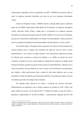 14
conhecimentos adquiridos com essa experiência, em 2007, o BNDES deu um passo além no
apoio às empresas nascentes inovadoras, por meio de um novo programa, denominado
Criatec.
Através do Programa Criatec, o BNDES realizou a seleção pública para a escolha do
gestor de um FMIEE, denominado Fundo Mútuo de Investimento em Empresas Emergentes
Criatec, doravante Fundo Criatec, voltado para o investimento em empresas nascentes
inovadoras com faturamento líquido anual de até R$ 6 milhões. Por meio do novo Programa,
que goza de características diferenciadas com relação a seus precedentes, o Banco promoveu
uma nova guinada no desenho de instrumentos públicos de apoio direto ao venture capital.
Em primeiro lugar, o Programa Criatec representa um esforço de direcionamento dos
recursos públicos para os estágios mais incipientes da cadeia de valor do venture capital,
particularmente o seed capital, ou capital semente1
. Essa característica representa um ponto
de inflexão, pois, consoante ao exposto por Botelho et al. (2006), em função dos riscos
existentes, os fundos de venture capital tendem a se distanciar de empresas no estágio inicial
de desenvolvimento, gerando um gap de recursos para tais empreendimentos. Ademais, por se
situar nos primeiros elos da indústria de venture capital, tais investimentos são importantes,
pois tendem a afetar positivamente toda a cadeia de valor desta indústria, uma vez que
estimulam a criação de empresas que futuramente poderão ser investidas por fundos ou outros
investidores que atuam nos estágios mais avançados.
Em segundo lugar, destaca-se no Criatec o montante dos recursos envolvidos.
Diferentemente da experiência com os fundos regionais no período de 1999 a 2003, cujo
aporte médio de recursos era da ordem de R$ 15 milhões por fundo, no caso do Criatec o
patrimônio comprometido foi de R$ 80 milhões – posteriormente ampliado para R$ 100
1
Embora as definições não sejam consensuais, como será visto mais a frente, em geral o termo seed capital se
refere ao estágio do venture capital destinado ao financiamento de uma ideia, projeto ou testes de mercado e
registro de patentes.
 