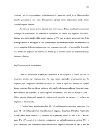 158
ponto de vista do empreendedor a própria questão do aporte de capital já era tida como algo
ousado, ponderou-se que seria desnecessário agregar novos ingredientes ainda pouco
dominados pelos mesmos.
Por fim, de acordo com o apurado nas entrevistas, o Fundo atualmente possui uma
estratégia de manutenção de participação minoritária no capital das empresas investidas,
detendo uma participação média pouco superior a 30% para a carteira como um todo. Esta
estratégia reflete a percepção de que a manutenção do comprometimento do empreendedor
com o negócio e do bom relacionamento com os gestores depende, em boa medida, de mantê-
lo à frente dos negócios da empresa, de forma que o mesmo assuma as responsabilidades
inerentes à função.
Perfil da carteira de investimentos
Uma vez estruturada a operação e concluída a due diligence, o Fundo iniciava os
primeiros aportes nas empresas-alvo. Ao todo foram realizados investimentos em 36
empresas, que compõem a totalidade da carteira do Fundo. A seguir será apresentado o perfil
dessas empresas. Por questão de sigilo, as informações são apresentadas de forma agregada.
Salvo menção em contrário, os dados expostos se referem à data-base de março de 2013 –
último período disponível quando da realização da pesquisa de campo – e incluem as
empresas já desinvestidas.
O Fundo Criatec possui um total de R$ 75,2 milhões em investimentos aprovados, dos
quais R$ 58,6 milhões já foram investidos nas 36 empresas da carteira. O Gráfico 7 apresenta
a evolução do valor investido e o montante dos respectivos rounds de 2008 a 2013. Nota-se
que o 2° e o 3° rounds de investimento começaram a ser realizados apenas a partir de 2011, o
que é condizente com o amadurecimento das safras de empresas investidas de 2008 e 2009. O
 
