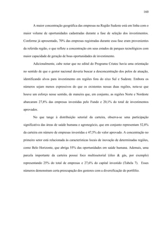 160
A maior concentração geográfica das empresas na Região Sudeste está em linha com o
maior volume de oportunidades cadastradas durante a fase de seleção dos investimentos.
Conforme já apresentado, 70% das empresas registradas durante essa fase eram provenientes
da referida região, o que reflete a concentração em seus estados de parques tecnológicos com
maior capacidade de geração de boas oportunidades de investimento.
Adicionalmente, cabe notar que no edital do Programa Criatec havia uma orientação
no sentido de que o gestor nacional deveria buscar a desconcentração dos polos de atuação,
identificando alvos para investimento em regiões fora do eixo Sul e Sudeste. Embora os
números sejam menos expressivos do que os existentes nessas duas regiões, nota-se que
houve um esforço nesse sentido, de maneira que, em conjunto, as regiões Norte e Nordeste
abarcaram 27,8% das empresas investidas pelo Fundo e 20,1% do total de investimentos
aprovados.
No que tange à distribuição setorial da carteira, observa-se uma participação
significativa das áreas de saúde humana e agronegócio, que em conjunto representam 52,8%
da carteira em número de empresas investidas e 47,5% do valor aprovado. A concentração no
primeiro setor está relacionada às características locais de inovação de determinadas regiões,
como Belo Horizonte, que abriga 55% das oportunidades em saúde humana. Ademais, uma
parcela importante da carteira possui foco multissetorial (óleo & gás, por exemplo)
representando 25% do total de empresas e 27,6% do capital investido (Tabela 7). Esses
números demonstram certa preocupação dos gestores com a diversificação do portfólio.
 