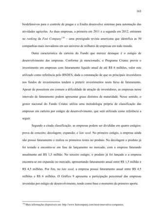 163
biodefensivos para o controle de pragas e a Enalta desenvolve sistemas para automação das
atividades agrícolas. As duas empresas, a primeira em 2011 e a segunda em 2012, entraram
no ranking da Fast Company136
– uma prestigiada revista americana que identifica as 50
companhias mais inovadoras em um universo de milhares de empresas em todo mundo.
Outra característica da carteira do Fundo que merece destaque é o estágio de
desenvolvimento das empresas. Conforme já mencionado, o Programa Criatec previa o
investimento em empresas com faturamento líquido anual de até R$ 6 milhões, valor este
utilizado como referência pelo BNDES, dada a constatação de que os principais investidores
nos fundos de investimentos tendem a preterir investimentos nesta faixa de faturamento.
Apesar de possuírem em comum a dificuldade de atração de investidores, as empresas nesse
intervalo de faturamento podem apresentar graus distintos de maturidade. Nesse sentido, o
gestor nacional do Fundo Criatec utiliza uma metodologia própria de classificação das
empresas em carteira por estágio de desenvolvimento, que será utilizada como referência a
seguir.
Segundo a citada classificação, as empresas podem ser divididas em quatro estágios:
prova de conceito; decolagem; expansão; e late seed. No primeiro estágio, a empresa ainda
não possui faturamento e realiza os primeiros testes no produto. Na decolagem o produto já
foi testado e encontra-se em fase de lançamento no mercado, com a empresa faturando
anualmente até R$ 1,5 milhão. No terceiro estágio, o produto já foi lançado e a empresa
encontra-se em expansão no mercado, apresentando faturamento anual entre R$ 1,5 milhão e
R$ 4,5 milhões. Por fim, no late seed, a empresa possui faturamento anual entre R$ 4,5
milhões e R$ 6 milhões. O Gráfico 9 apresenta a participação percentual das empresas
investidas por estágio de desenvolvimento, tendo como base o momento do primeiro aporte.
136
Mais informações disponíveis em: http://www.fastcompany.com/most-innovative-companies.
 
