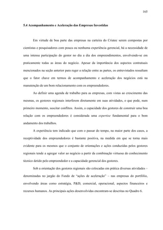 165
5.4 Acompanhamento e Aceleração das Empresas Investidas
Em virtude de boa parte das empresas na carteira do Criatec serem compostas por
cientistas e pesquisadores com pouca ou nenhuma experiência gerencial, há a necessidade de
uma intensa participação do gestor no dia a dia dos empreendimentos, envolvendo-se em
praticamente todas as áreas do negócio. Apesar da importância dos aspectos contratuais
mencionados na seção anterior para reger a relação entre as partes, os entrevistados ressaltam
que o fator chave em termos de acompanhamento e aceleração dos negócios está na
manutenção de um bom relacionamento com os empreendedores.
Ao definir uma agenda de trabalho para as empresas, com vistas ao crescimento das
mesmas, os gestores regionais interferem diretamente em suas atividades, o que pode, num
primeiro momento, suscitar conflitos. Assim, a capacidade dos gestores de construir uma boa
relação com os empreendedores é considerada uma expertise fundamental para o bom
andamento dos trabalhos.
A experiência tem indicado que com o passar do tempo, na maior parte dos casos, a
receptividade dos empreendedores é bastante positiva, na medida em que se torna mais
evidente para os mesmos que o conjunto de orientações e ações conduzidas pelos gestores
regionais tende a agregar valor ao negócio a partir da combinação virtuosa do conhecimento
técnico detido pelo empreendedor e a capacidade gerencial dos gestores.
Sob a orientação dos gestores regionais são colocadas em prática diversas atividades –
denominadas no jargão do Fundo de “ações de aceleração” – nas empresas do portfólio,
envolvendo áreas como estratégia, P&D, comercial, operacional, aspectos financeiros e
recursos humanos. As principais ações desenvolvidas encontram-se descritas no Quadro 6.
 