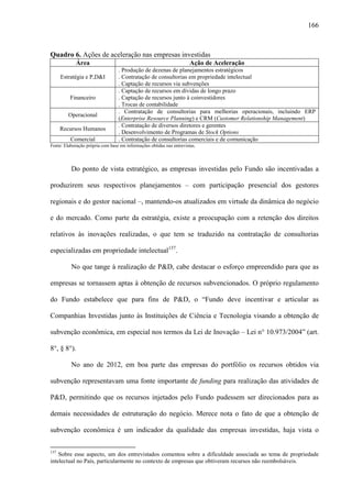 166
Quadro 6. Ações de aceleração nas empresas investidas
Área Ação de Aceleração
Estratégia e P,D&I
. Produção de dezenas de planejamentos estratégicos
. Contratação de consultorias em propriedade intelectual
. Captação de recursos via subvenções
Financeiro
. Captação de recursos em dívidas de longo prazo
. Captação de recursos junto à coinvestidores
. Trocas de contabilidade
Operacional
. Contratação de consultorias para melhorias operacionais, incluindo ERP
(Enterprise Resource Planning) e CRM (Customer Relationship Management)
Recursos Humanos
. Contratação de diversos diretores e gerentes
. Desenvolvimento de Programas de Stock Options
Comercial . Contratação de consultorias comerciais e de comunicação
Fonte: Elaboração própria com base em informações obtidas nas entrevistas.
Do ponto de vista estratégico, as empresas investidas pelo Fundo são incentivadas a
produzirem seus respectivos planejamentos – com participação presencial dos gestores
regionais e do gestor nacional –, mantendo-os atualizados em virtude da dinâmica do negócio
e do mercado. Como parte da estratégia, existe a preocupação com a retenção dos direitos
relativos às inovações realizadas, o que tem se traduzido na contratação de consultorias
especializadas em propriedade intelectual137
.
No que tange à realização de P&D, cabe destacar o esforço empreendido para que as
empresas se tornassem aptas à obtenção de recursos subvencionados. O próprio regulamento
do Fundo estabelece que para fins de P&D, o “Fundo deve incentivar e articular as
Companhias Investidas junto às Instituições de Ciência e Tecnologia visando a obtenção de
subvenção econômica, em especial nos termos da Lei de Inovação – Lei n° 10.973/2004” (art.
8°, § 8°).
No ano de 2012, em boa parte das empresas do portfólio os recursos obtidos via
subvenção representavam uma fonte importante de funding para realização das atividades de
P&D, permitindo que os recursos injetados pelo Fundo pudessem ser direcionados para as
demais necessidades de estruturação do negócio. Merece nota o fato de que a obtenção de
subvenção econômica é um indicador da qualidade das empresas investidas, haja vista o
137
Sobre esse aspecto, um dos entrevistados comentou sobre a dificuldade associada ao tema de propriedade
intelectual no País, particularmente no contexto de empresas que obtiveram recursos não reembolsáveis.
 