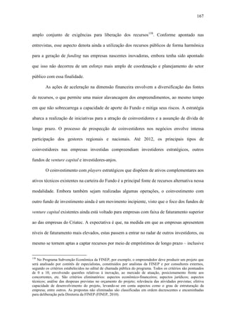 167
amplo conjunto de exigências para liberação dos recursos138
. Conforme apontado nas
entrevistas, esse aspecto denota ainda a utilização dos recursos públicos de forma harmônica
para a geração de funding nas empresas nascentes inovadoras, embora tenha sido apontado
que isso não decorreu de um esforço mais amplo de coordenação e planejamento do setor
público com essa finalidade.
As ações de aceleração na dimensão financeira envolvem a diversificação das fontes
de recursos, o que permite uma maior alavancagem dos empreendimentos, ao mesmo tempo
em que não sobrecarrega a capacidade de aporte do Fundo e mitiga seus riscos. A estratégia
abarca a realização de iniciativas para a atração de coinvestidores e a assunção de dívida de
longo prazo. O processo de prospecção de coinvestidores nos negócios envolve intensa
participação dos gestores regionais e nacionais. Até 2012, os principais tipos de
coinvestidores nas empresas investidas compreendiam investidores estratégicos, outros
fundos de venture capital e investidores-anjos.
O coinvestimento com players estratégicos que dispõem de ativos complementares aos
ativos técnicos existentes na carteira do Fundo é a principal fonte de recursos alternativa nessa
modalidade. Embora também sejam realizadas algumas operações, o coinvestimento com
outro fundo de investimento ainda é um movimento incipiente, visto que o foco dos fundos de
venture capital existentes ainda está voltado para empresas com faixa de faturamento superior
ao das empresas do Criatec. A expectativa é que, na medida em que as empresas apresentem
níveis de faturamento mais elevados, estas passem a entrar no radar de outros investidores, ou
mesmo se tornem aptas a captar recursos por meio de empréstimos de longo prazo – inclusive
138
No Programa Subvenção Econômica da FINEP, por exemplo, o empreendedor deve produzir um projeto que
será analisado por comitês de especialistas, constituídos por analistas da FINEP e por consultores externos,
segundo os critérios estabelecidos no edital de chamada pública do programa. Todos os critérios são pontuados
de 0 a 10, envolvendo questões relativas à inovação, ao mercado de atuação, posicionamento frente aos
concorrentes, etc. São critérios eliminatórios: aspectos econômico-financeiros; aspectos jurídicos; aspectos
técnicos; análise das despesas previstas no orçamento do projeto; relevância das atividades previstas; efetiva
capacidade de desenvolvimento do projeto, levando-se em conta aspectos como o grau de estruturação da
empresa; entre outros. As propostas não eliminadas são classificadas em ordem decrescentes e encaminhadas
para deliberação pela Diretoria da FINEP (FINEP, 2010).
 