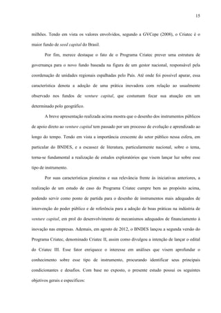 15
milhões. Tendo em vista os valores envolvidos, segundo a GVCepe (2008), o Criatec é o
maior fundo de seed capital do Brasil.
Por fim, merece destaque o fato de o Programa Criatec prever uma estrutura de
governança para o novo fundo baseada na figura de um gestor nacional, responsável pela
coordenação de unidades regionais espalhadas pelo País. Até onde foi possível apurar, essa
característica denota a adoção de uma prática inovadora com relação ao usualmente
observado nos fundos de venture capital, que costumam focar sua atuação em um
determinado polo geográfico.
A breve apresentação realizada acima mostra que o desenho dos instrumentos públicos
de apoio direto ao venture capital tem passado por um processo de evolução e aprendizado ao
longo do tempo. Tendo em vista a importância crescente do setor público nessa esfera, em
particular do BNDES, e a escassez de literatura, particularmente nacional, sobre o tema,
torna-se fundamental a realização de estudos exploratórios que visem lançar luz sobre esse
tipo de instrumento.
Por suas características pioneiras e sua relevância frente às iniciativas anteriores, a
realização de um estudo de caso do Programa Criatec cumpre bem ao propósito acima,
podendo servir como ponto de partida para o desenho de instrumentos mais adequados de
intervenção do poder público e de referência para a adoção de boas práticas na indústria de
venture capital, em prol do desenvolvimento de mecanismos adequados de financiamento à
inovação nas empresas. Ademais, em agosto de 2012, o BNDES lançou a segunda versão do
Programa Criatec, denominado Criatec II, assim como divulgou a intenção de lançar o edital
do Criatec III. Esse fator enriquece o interesse em análises que visem aprofundar o
conhecimento sobre esse tipo de instrumento, procurando identificar seus principais
condicionantes e desafios. Com base no exposto, o presente estudo possui os seguintes
objetivos gerais e específicos:
 