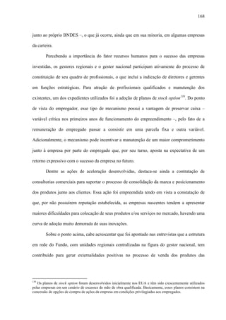 168
junto ao próprio BNDES –, o que já ocorre, ainda que em sua minoria, em algumas empresas
da carteira.
Percebendo a importância do fator recursos humanos para o sucesso das empresas
investidas, os gestores regionais e o gestor nacional participam ativamente do processo de
constituição de seu quadro de profissionais, o que inclui a indicação de diretores e gerentes
em funções estratégicas. Para atração de profissionais qualificados e manutenção dos
existentes, um dos expedientes utilizados foi a adoção de planos de stock option139
. Do ponto
de vista do empregador, esse tipo de mecanismo possui a vantagem de preservar caixa –
variável crítica nos primeiros anos de funcionamento do empreendimento –, pelo fato de a
remuneração do empregado passar a consistir em uma parcela fixa e outra variável.
Adicionalmente, o mecanismo pode incentivar a manutenção de um maior comprometimento
junto à empresa por parte do empregado que, por seu turno, aposta na expectativa de um
retorno expressivo com o sucesso da empresa no futuro.
Dentre as ações de aceleração desenvolvidas, destaca-se ainda a contratação de
consultorias comerciais para suportar o processo de consolidação da marca e posicionamento
dos produtos junto aos clientes. Essa ação foi empreendida tendo em vista a constatação de
que, por não possuírem reputação estabelecida, as empresas nascentes tendem a apresentar
maiores dificuldades para colocação de seus produtos e/ou serviços no mercado, havendo uma
curva de adoção muito demorada de suas inovações.
Sobre o ponto acima, cabe acrescentar que foi apontado nas entrevistas que a estrutura
em rede do Fundo, com unidades regionais centralizadas na figura do gestor nacional, tem
contribuído para gerar externalidades positivas no processo de venda dos produtos das
139
Os planos de stock option foram desenvolvidos inicialmente nos EUA e têm sido crescentemente utilizados
pelas empresas em um cenário de escassez de mão de obra qualificada. Basicamente, esses planos consistem na
concessão de opções de compra de ações da empresa em condições privilegiadas aos empregados.
 