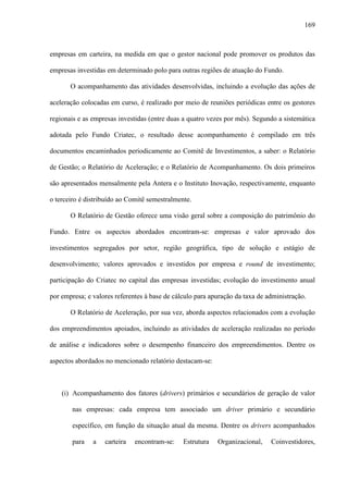 169
empresas em carteira, na medida em que o gestor nacional pode promover os produtos das
empresas investidas em determinado polo para outras regiões de atuação do Fundo.
O acompanhamento das atividades desenvolvidas, incluindo a evolução das ações de
aceleração colocadas em curso, é realizado por meio de reuniões periódicas entre os gestores
regionais e as empresas investidas (entre duas a quatro vezes por mês). Segundo a sistemática
adotada pelo Fundo Criatec, o resultado desse acompanhamento é compilado em três
documentos encaminhados periodicamente ao Comitê de Investimentos, a saber: o Relatório
de Gestão; o Relatório de Aceleração; e o Relatório de Acompanhamento. Os dois primeiros
são apresentados mensalmente pela Antera e o Instituto Inovação, respectivamente, enquanto
o terceiro é distribuído ao Comitê semestralmente.
O Relatório de Gestão oferece uma visão geral sobre a composição do patrimônio do
Fundo. Entre os aspectos abordados encontram-se: empresas e valor aprovado dos
investimentos segregados por setor, região geográfica, tipo de solução e estágio de
desenvolvimento; valores aprovados e investidos por empresa e round de investimento;
participação do Criatec no capital das empresas investidas; evolução do investimento anual
por empresa; e valores referentes à base de cálculo para apuração da taxa de administração.
O Relatório de Aceleração, por sua vez, aborda aspectos relacionados com a evolução
dos empreendimentos apoiados, incluindo as atividades de aceleração realizadas no período
de análise e indicadores sobre o desempenho financeiro dos empreendimentos. Dentre os
aspectos abordados no mencionado relatório destacam-se:
(i) Acompanhamento dos fatores (drivers) primários e secundários de geração de valor
nas empresas: cada empresa tem associado um driver primário e secundário
específico, em função da situação atual da mesma. Dentre os drivers acompanhados
para a carteira encontram-se: Estrutura Organizacional, Coinvestidores,
 