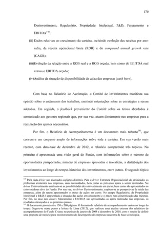 170
Desinvestimento, Regulatório, Propriedade Intelectual, P&D, Faturamento e
EBITDA140
;
(ii) Dados relativos ao crescimento da carteira, incluindo evolução das receitas por ano-
safra, da receita operacional bruta (ROB) e do compound annual growth rate
(CAGR);
(iii)Evolução da relação entre a ROB real e a ROB orçada, bem como do EBITDA real
versus o EBITDA orçado;
(iv)Análise da situação de disponibilidade de caixa das empresas (cash burn).
Com base no Relatório de Aceleração, o Comitê de Investimentos manifesta sua
opinião sobre o andamento dos trabalhos, emitindo orientações sobre as estratégias a serem
adotadas. Em seguida, o feedback proveniente do Comitê sobre os temas abordados é
comunicado aos gestores regionais que, por sua vez, atuam diretamente nas empresas para a
realização dos ajustes necessários.
Por fim, o Relatório de Acompanhamento é um documento mais robusto141
, que
concentra um conjunto amplo de informações sobre toda a carteira. Em sua versão mais
recente, com data-base de dezembro de 2012, o relatório compreende três tópicos. No
primeiro é apresentada uma visão geral do Fundo, com informações sobre o número de
oportunidades prospectadas, número de empresas aprovadas e investidas, a distribuição dos
investimentos ao longo do tempo, histórico dos investimentos, entre outros. O segundo tópico
140
Para cada driver são analisados aspectos distintos. Para o driver Estrutura Organizacional são destacados os
problemas existentes nas empresas, suas necessidades, bem como as próximas ações a serem realizadas. No
driver Coinvestimento analisam-se as possibilidades de coinvestimento em curso, bem como são apresentados os
coinvestidores alvo do Fundo. Por sua vez, no driver Desinvestimento, expõem-se as perspectivas de saída das
empresas, além de serem apresentados o status de ações em curso. No campo Regulatório, de Propriedade
Intelectual e P&D é apresentada a situação das ações em andamento e o prazo para concretização das mesmas.
Por fim, no caso dos drivers Faturamento e EBITDA são apresentadas as ações realizadas nas empresas, os
resultados alcançados e os próximos passos.
141
O documento possui entre 150 e 200 páginas. O formato do relatório de acompanhamento variou ao longo do
tempo. Sugere-se nesse ponto a leitura de Lima (2012), que realizou uma análise extensa dos relatórios de
acompanhamento do Fundo Criatec no período de janeiro de 2008 a dezembro de 2010, com o intuito de definir
uma proposta de modelo para monitoramento do desempenho de empresas nascentes de base tecnológica.
 