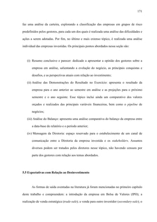 171
faz uma análise da carteira, explorando a classificação das empresas em grupos de risco
predefinidos pelos gestores, para cada um dos quais é realizada uma análise das dificuldades e
ações a serem adotadas. Por fim, no último e mais extenso tópico, é realizada uma análise
individual das empresas investidas. Os principais pontos abordados nessa seção são:
(i) Resumo conclusivo e parecer: dedicado a apresentar a opinião dos gestores sobre a
empresa em análise, salientando a evolução do negócio, as principais conquistas e
desafios, e as perspectivas atuais com relação ao investimento;
(ii) Análise das Demonstrações do Resultado no Exercício: apresenta o resultado da
empresa para o ano anterior ao semestre em análise e as projeções para o próximo
semestre e o ano seguinte. Esse tópico inclui ainda um comparativo dos valores
orçados e realizados das principais variáveis financeiras, bem como o pipeline de
negócios;
(iii) Análise do Balanço: apresenta uma análise comparativa do balanço da empresa entre
a data-base do relatório e o período anterior;
(iv) Mensagem da Diretoria: espaço reservado para o estabelecimento de um canal de
comunicação entre a Diretoria da empresa investida e os stakeholders. Assuntos
diversos podem ser tratados pelos diretores nesse tópico, não havendo censura por
parte dos gestores com relação aos temas abordados.
5.5 Expectativas com Relação ao Desinvestimento
As formas de saída aventadas na literatura já foram mencionadas no primeiro capítulo
deste trabalho e compreendem: a introdução da empresa em Bolsa de Valores (IPO); a
realização de venda estratégica (trade-sale); a venda para outro investidor (secondary-sale); o
 