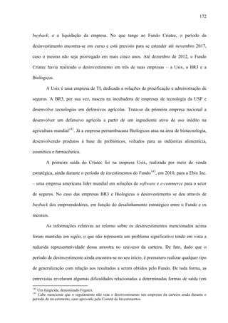 172
buyback; e a liquidação da empresa. No que tange ao Fundo Criatec, o período de
desinvestimento encontra-se em curso e está previsto para se estender até novembro 2017,
caso o mesmo não seja prorrogado em mais cinco anos. Até dezembro de 2012, o Fundo
Criatec havia realizado o desinvestimento em três de suas empresas – a Usix, a BR3 e a
Biologicus.
A Usix é uma empresa de TI, dedicada a soluções de precificação e administração de
seguros. A BR3, por sua vez, nasceu na incubadora de empresas de tecnologia da USP e
desenvolve tecnologias em defensivos agrícolas. Trata-se da primeira empresa nacional a
desenvolver um defensivo agrícola a partir de um ingrediente ativo de uso inédito na
agricultura mundial142
. Já a empresa pernambucana Biologicus atua na área de biotecnologia,
desenvolvendo produtos à base de probióticos, voltados para as indústrias alimentícia,
cosmética e farmacêutica.
A primeira saída do Criatec foi na empresa Usix, realizada por meio de venda
estratégica, ainda durante o período de investimentos do Fundo143
, em 2010, para a Ebix Inc.
– uma empresa americana líder mundial em soluções de software e e-commerce para o setor
de seguros. No caso das empresas BR3 e Biologicus o desinvestimento se deu através de
buyback dos empreendedores, em função do desalinhamento estratégico entre o Fundo e os
mesmos.
As informações relativas ao retorno sobre os desinvestimentos mencionados acima
foram mantidas em sigilo, o que não representa um problema significativo tendo em vista a
reduzida representatividade dessa amostra no universo da carteira. De fato, dado que o
período de desinvestimento ainda encontra-se no seu início, é prematuro realizar qualquer tipo
de generalização com relação aos resultados a serem obtidos pelo Fundo. De toda forma, as
entrevistas revelaram algumas dificuldades relacionadas a determinadas formas de saída (em
142
Um fungicida, denominado Fegatex.
143
Cabe mencionar que o regulamento não veta o desinvestimento nas empresas da carteira ainda durante o
período de investimento, caso aprovado pelo Comitê de Investimentos.
 