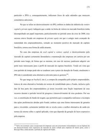 173
particular o IPO) e, consequentemente, indicaram focos de ação adotados que merecem
comentários adicionais.
No que se refere ao desinvestimento via IPO, embora os dados da indústria de venture
capital e private equity indiquem que a saída via bolsa de valores no mercado brasileiro tenha
desempenhado um papel importante, particularmente no período antes da crise de 2008, esse
sucesso esteve focado em empresas de private equity em que o estágio mais avançado de
maturidade dos empreendimentos, somado ao momento positivo do mercado de capitais
brasileiro, tornou essa forma de saída atraente.
No caso das empresas de seed capital e venture capital, o desinvestimento pelo
mercado de capitais certamente demandaria a manutenção das empresas em carteira por um
período mais longo, de forma que as mesmas, em caso de sucesso, pudessem adquirir um
porte mais interessante para o perfil do mercado de capitais brasileiro. Tendo em vista que
esse período de tempo pode não se coadunar com o prazo de duração do Fundo, atualmente o
IPO não é considerado uma alternativa relevante para os gestores144
.
No que tange ao buyback, isto é, a compra da companhia pelo próprio empreendedor,
trata-se de uma alternativa limitada em termos de rentabilidade para o Fundo, inclusive pelo
fato de boa parte dos empreendedores já terem investido uma fração importante de seus
recursos durante o período inicial de pesquisa e desenvolvimento de seus produtos. Por sua
vez, a constituição do fundo de resgate, que permitiria que a companhia realizasse a recompra
das ações preferenciais detidas pelo Fundo, embora seja uma forma interessante de garantia
para o investidor, certamente também não se revela como a melhor alternativa de saída em
termos de retorno sobre o capital aplicado, visto que depende da geração de lucro expressivo
pela empresa.
144
Salvo em eventuais casos excepcionais de empresas com um crescimento extraordinário e/ou na hipótese de
um desenvolvimento mais expressivo do mercado de ações voltado para empresas de menor porte, como o
Bovespa Mais, ainda durante o período de vigência do Fundo.
 