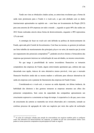 174
Tendo em vista os obstáculos citados acima, as entrevistas revelaram que a forma de
saída mais promissora para o Fundo é o trade-sale, o que está alinhado com os dados
internacionais apresentados no capítulo um – com base em levantamento da Preqin (2013)
para uma amostra de 654 empresas em todo o mundo –, segundo os quais 80% das saídas em
2012 foram realizadas através dessa forma de desinvestimento, enquanto o IPO representou
12% do total.
A estratégia de focar no trade-sale está definida na política de desinvestimento do
Fundo, aprovada pelo Comitê de Investimentos. Com base na mesma, os gestores já realizam
um forte trabalho de monitoramento dos principais players no setor, de maneira que já existe
um mapeamento dos potenciais compradores145
, podendo envolver clientes e fornecedores das
empresas que possuem interesse na verticalização de suas atividades, ou mesmo concorrentes.
No que tange à possibilidade de outros investidores financeiros se tornarem
compradores das empresas do Fundo, alguns entrevistados apontaram que, embora não seja
descartada essa opção, trata-se de uma alternativa menos provável, visto que o mercado
financeiro brasileiro ainda não se mostra maduro o suficiente para oferecer alternativas de
saída em empresas com o patamar de faturamento das empresas do Fundo Criatec.
Considerando-se o trade-sale, o sucesso na saída depende, em última instância, da
habilidade dos diretores e dos gestores tornarem as empresas atraentes aos olhos dos
potenciais compradores, bem como da capacidade das companhias apresentarem um
crescimento expressivo e consistente ao longo do tempo. A expectativa é a de que, caso a taxa
de crescimento da carteira se mantenha nos níveis observados até o momento, somado ao
contínuo processo de agregação de valor aos negócios por meio das ações de aceleração
145
As ações de aceleração voltadas para atração de coinvestidores nos negócios também pode se configurar
como uma alternativa de desinvestimento nas empresas, na medida em que tais coinvestidores muitas vezes
podem se tornar potenciais compradores da participação do Fundo no negócio.
 