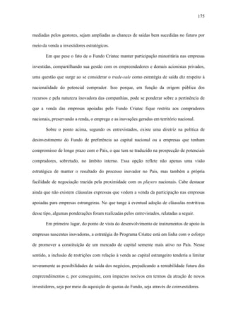175
mediadas pelos gestores, sejam ampliadas as chances de saídas bem sucedidas no futuro por
meio da venda a investidores estratégicos.
Em que pese o fato de o Fundo Criatec manter participação minoritária nas empresas
investidas, compartilhando sua gestão com os empreendedores e demais acionistas privados,
uma questão que surge ao se considerar o trade-sale como estratégia de saída diz respeito à
nacionalidade do potencial comprador. Isso porque, em função da origem pública dos
recursos e pela natureza inovadora das companhias, pode se ponderar sobre a pertinência de
que a venda das empresas apoiadas pelo Fundo Criatec fique restrita aos compradores
nacionais, preservando a renda, o emprego e as inovações geradas em território nacional.
Sobre o ponto acima, segundo os entrevistados, existe uma diretriz na política de
desinvestimento do Fundo de preferência ao capital nacional ou a empresas que tenham
compromisso de longo prazo com o País, o que tem se traduzido na prospecção de potenciais
compradores, sobretudo, no âmbito interno. Essa opção reflete não apenas uma visão
estratégica de manter o resultado do processo inovador no País, mas também a própria
facilidade de negociação trazida pela proximidade com os players nacionais. Cabe destacar
ainda que não existem cláusulas expressas que vedem a venda da participação nas empresas
apoiadas para empresas estrangeiras. No que tange à eventual adoção de cláusulas restritivas
desse tipo, algumas ponderações foram realizadas pelos entrevistados, relatadas a seguir.
Em primeiro lugar, do ponto de vista do desenvolvimento de instrumentos de apoio às
empresas nascentes inovadoras, a estratégia do Programa Criatec está em linha com o esforço
de promover a constituição de um mercado de capital semente mais ativo no País. Nesse
sentido, a inclusão de restrições com relação à venda ao capital estrangeiro tenderia a limitar
severamente as possibilidades de saída dos negócios, prejudicando a rentabilidade futura dos
empreendimentos e, por conseguinte, com impactos nocivos em termos da atração de novos
investidores, seja por meio da aquisição de quotas do Fundo, seja através de coinvestidores.
 