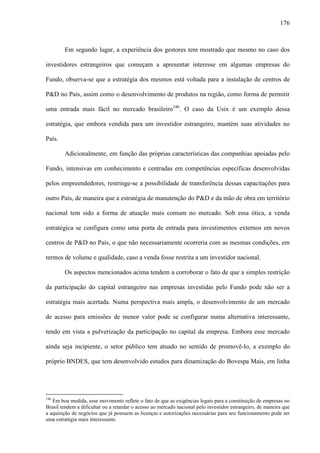 176
Em segundo lugar, a experiência dos gestores tem mostrado que mesmo no caso dos
investidores estrangeiros que começam a apresentar interesse em algumas empresas do
Fundo, observa-se que a estratégia dos mesmos está voltada para a instalação de centros de
P&D no País, assim como o desenvolvimento de produtos na região, como forma de permitir
uma entrada mais fácil no mercado brasileiro146
. O caso da Usix é um exemplo dessa
estratégia, que embora vendida para um investidor estrangeiro, mantém suas atividades no
País.
Adicionalmente, em função das próprias características das companhias apoiadas pelo
Fundo, intensivas em conhecimento e centradas em competências específicas desenvolvidas
pelos empreendedores, restringe-se a possibilidade de transferência dessas capacitações para
outro País, de maneira que a estratégia de manutenção do P&D e da mão de obra em território
nacional tem sido a forma de atuação mais comum no mercado. Sob essa ótica, a venda
estratégica se configura como uma porta de entrada para investimentos externos em novos
centros de P&D no País, o que não necessariamente ocorreria com as mesmas condições, em
termos de volume e qualidade, caso a venda fosse restrita a um investidor nacional.
Os aspectos mencionados acima tendem a corroborar o fato de que a simples restrição
da participação do capital estrangeiro nas empresas investidas pelo Fundo pode não ser a
estratégia mais acertada. Numa perspectiva mais ampla, o desenvolvimento de um mercado
de acesso para emissões de menor valor pode se configurar numa alternativa interessante,
tendo em vista a pulverização da participação no capital da empresa. Embora esse mercado
ainda seja incipiente, o setor público tem atuado no sentido de promovê-lo, a exemplo do
próprio BNDES, que tem desenvolvido estudos para dinamização do Bovespa Mais, em linha
146
Em boa medida, esse movimento reflete o fato de que as exigências legais para a constituição de empresas no
Brasil tendem a dificultar ou a retardar o acesso ao mercado nacional pelo investidor estrangeiro, de maneira que
a aquisição de negócios que já possuem as licenças e autorizações necessárias para seu funcionamento pode ser
uma estratégia mais interessante.
 