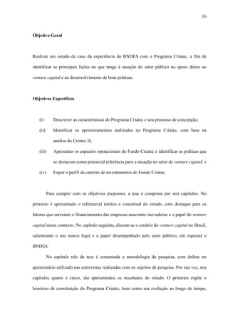16
Objetivo Geral
Realizar um estudo de caso da experiência do BNDES com o Programa Criatec, a fim de
identificar as principais lições no que tange à atuação do setor público no apoio direto ao
venture capital e ao desenvolvimento de boas práticas.
Objetivos Específicos
(i) Descrever as características do Programa Criatec e seu processo de concepção;
(ii) Identificar os aprimoramentos realizados no Programa Criatec, com base na
análise do Criatec II;
(iii) Apresentar os aspectos operacionais do Fundo Criatec e identificar as práticas que
se destacam como potencial referência para a atuação no setor de venture capital; e
(iv) Expor o perfil da carteira de investimentos do Fundo Criatec.
Para cumprir com os objetivos propostos, a tese é composta por seis capítulos. No
primeiro é apresentado o referencial teórico e conceitual do estudo, com destaque para os
fatores que cerceiam o financiamento das empresas nascentes inovadoras e o papel do venture
capital nesse contexto. No capítulo seguinte, discute-se o cenário do venture capital no Brasil,
salientando o seu marco legal e o papel desempenhado pelo setor público, em especial o
BNDES.
No capítulo três da tese é comentada a metodologia da pesquisa, com ênfase no
questionário utilizado nas entrevistas realizadas com os sujeitos de pesquisa. Por sua vez, nos
capítulos quatro e cinco, são apresentados os resultados do estudo. O primeiro expõe o
histórico de constituição do Programa Criatec, bem como sua evolução ao longo do tempo,
 